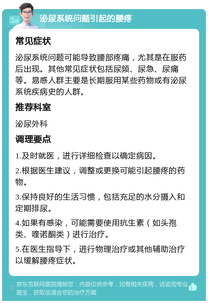 泌尿系统问题引起的腰疼 常见症状 泌尿系统问题可能导致腰部疼痛，尤其是在服药后出现。其他常见症状包括尿频、尿急、尿痛等。易感人群主要是长期服用某些药物或有泌尿系统疾病史的人群。 推荐科室 泌尿外科 调理要点 1.及时就医，进行详细检查以确定病因。 2.根据医生建议，调整或更换可能引起腰疼的药物。 3.保持良好的生活习惯，包括充足的水分摄入和定期排尿。 4.如果有感染，可能需要使用抗生素（如头孢类、喹诺酮类）进行治疗。 5.在医生指导下，进行物理治疗或其他辅助治疗以缓解腰疼症状。