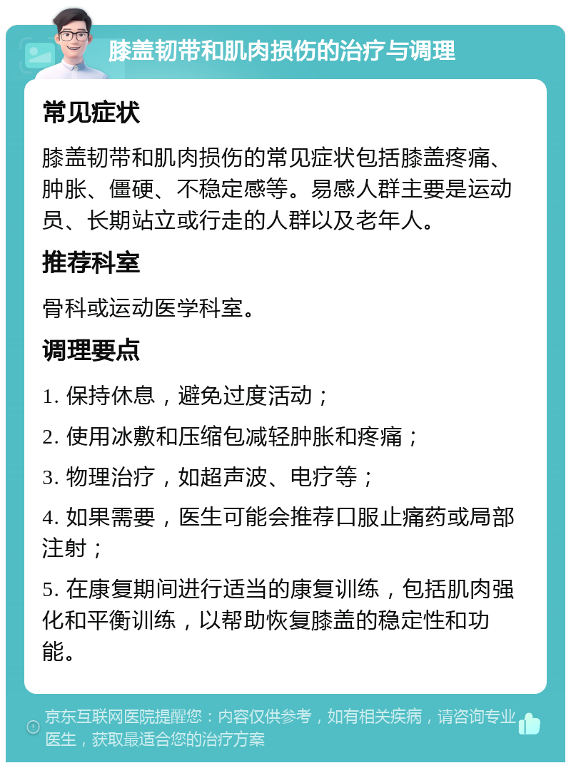 膝盖韧带和肌肉损伤的治疗与调理 常见症状 膝盖韧带和肌肉损伤的常见症状包括膝盖疼痛、肿胀、僵硬、不稳定感等。易感人群主要是运动员、长期站立或行走的人群以及老年人。 推荐科室 骨科或运动医学科室。 调理要点 1. 保持休息，避免过度活动； 2. 使用冰敷和压缩包减轻肿胀和疼痛； 3. 物理治疗，如超声波、电疗等； 4. 如果需要，医生可能会推荐口服止痛药或局部注射； 5. 在康复期间进行适当的康复训练，包括肌肉强化和平衡训练，以帮助恢复膝盖的稳定性和功能。