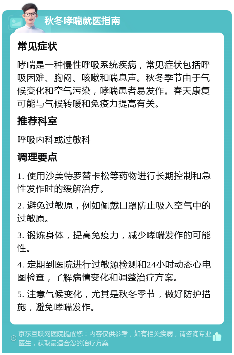 秋冬哮喘就医指南 常见症状 哮喘是一种慢性呼吸系统疾病，常见症状包括呼吸困难、胸闷、咳嗽和喘息声。秋冬季节由于气候变化和空气污染，哮喘患者易发作。春天康复可能与气候转暖和免疫力提高有关。 推荐科室 呼吸内科或过敏科 调理要点 1. 使用沙美特罗替卡松等药物进行长期控制和急性发作时的缓解治疗。 2. 避免过敏原，例如佩戴口罩防止吸入空气中的过敏原。 3. 锻炼身体，提高免疫力，减少哮喘发作的可能性。 4. 定期到医院进行过敏源检测和24小时动态心电图检查，了解病情变化和调整治疗方案。 5. 注意气候变化，尤其是秋冬季节，做好防护措施，避免哮喘发作。