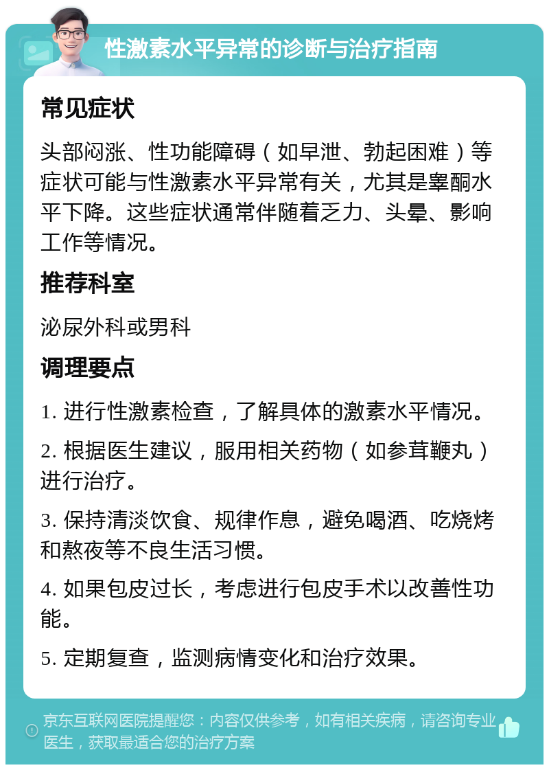 性激素水平异常的诊断与治疗指南 常见症状 头部闷涨、性功能障碍（如早泄、勃起困难）等症状可能与性激素水平异常有关，尤其是睾酮水平下降。这些症状通常伴随着乏力、头晕、影响工作等情况。 推荐科室 泌尿外科或男科 调理要点 1. 进行性激素检查，了解具体的激素水平情况。 2. 根据医生建议，服用相关药物（如参茸鞭丸）进行治疗。 3. 保持清淡饮食、规律作息，避免喝酒、吃烧烤和熬夜等不良生活习惯。 4. 如果包皮过长，考虑进行包皮手术以改善性功能。 5. 定期复查，监测病情变化和治疗效果。