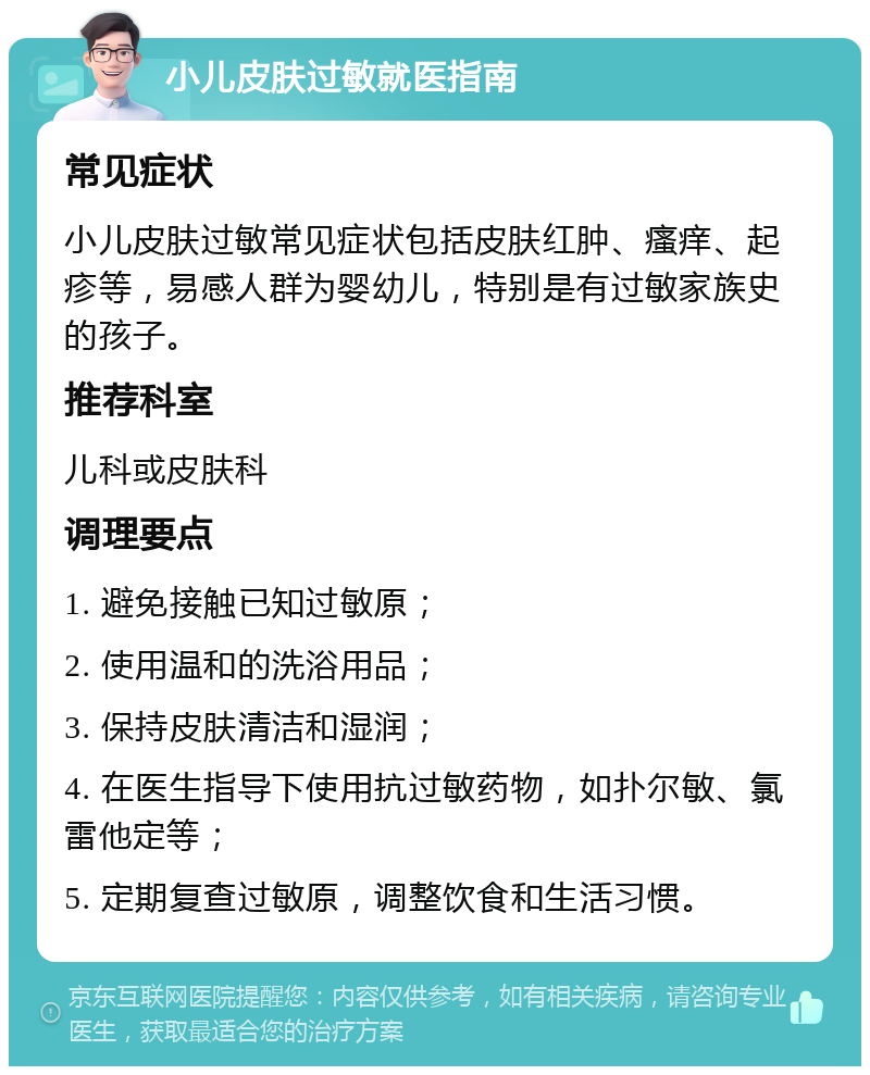 小儿皮肤过敏就医指南 常见症状 小儿皮肤过敏常见症状包括皮肤红肿、瘙痒、起疹等，易感人群为婴幼儿，特别是有过敏家族史的孩子。 推荐科室 儿科或皮肤科 调理要点 1. 避免接触已知过敏原； 2. 使用温和的洗浴用品； 3. 保持皮肤清洁和湿润； 4. 在医生指导下使用抗过敏药物，如扑尔敏、氯雷他定等； 5. 定期复查过敏原，调整饮食和生活习惯。