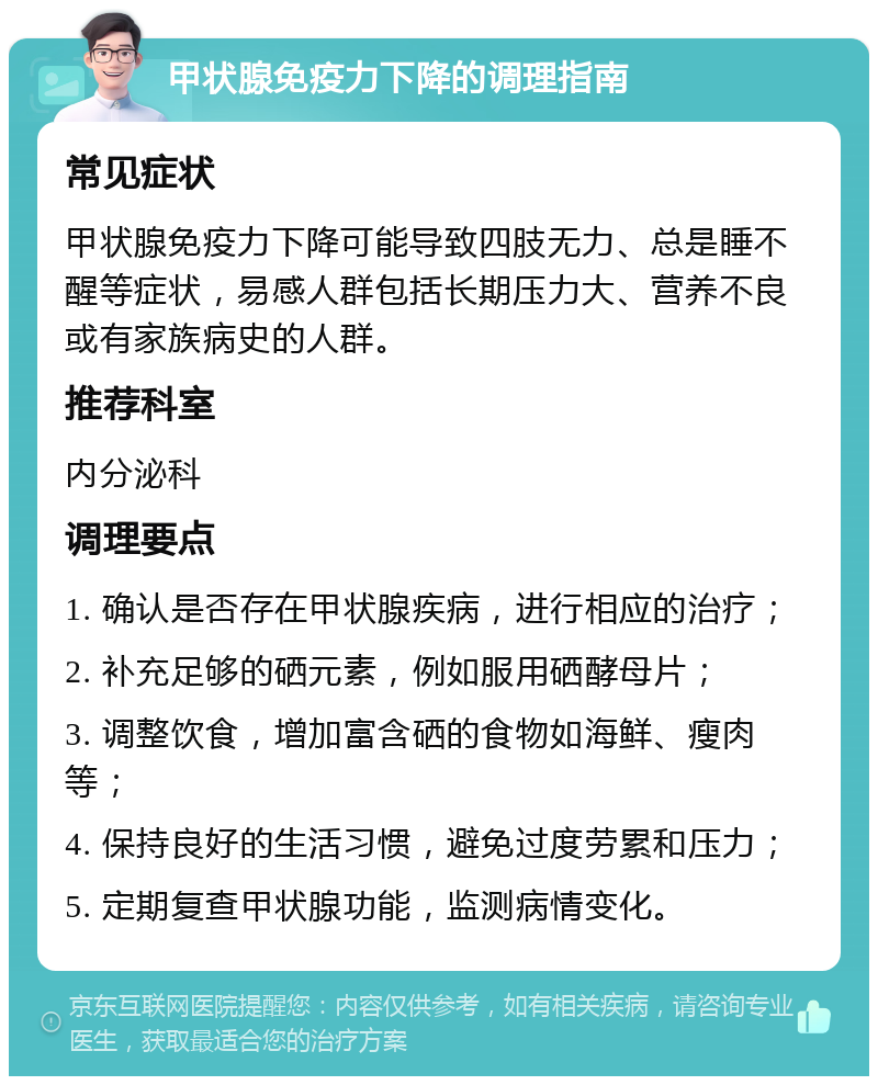 甲状腺免疫力下降的调理指南 常见症状 甲状腺免疫力下降可能导致四肢无力、总是睡不醒等症状，易感人群包括长期压力大、营养不良或有家族病史的人群。 推荐科室 内分泌科 调理要点 1. 确认是否存在甲状腺疾病，进行相应的治疗； 2. 补充足够的硒元素，例如服用硒酵母片； 3. 调整饮食，增加富含硒的食物如海鲜、瘦肉等； 4. 保持良好的生活习惯，避免过度劳累和压力； 5. 定期复查甲状腺功能，监测病情变化。