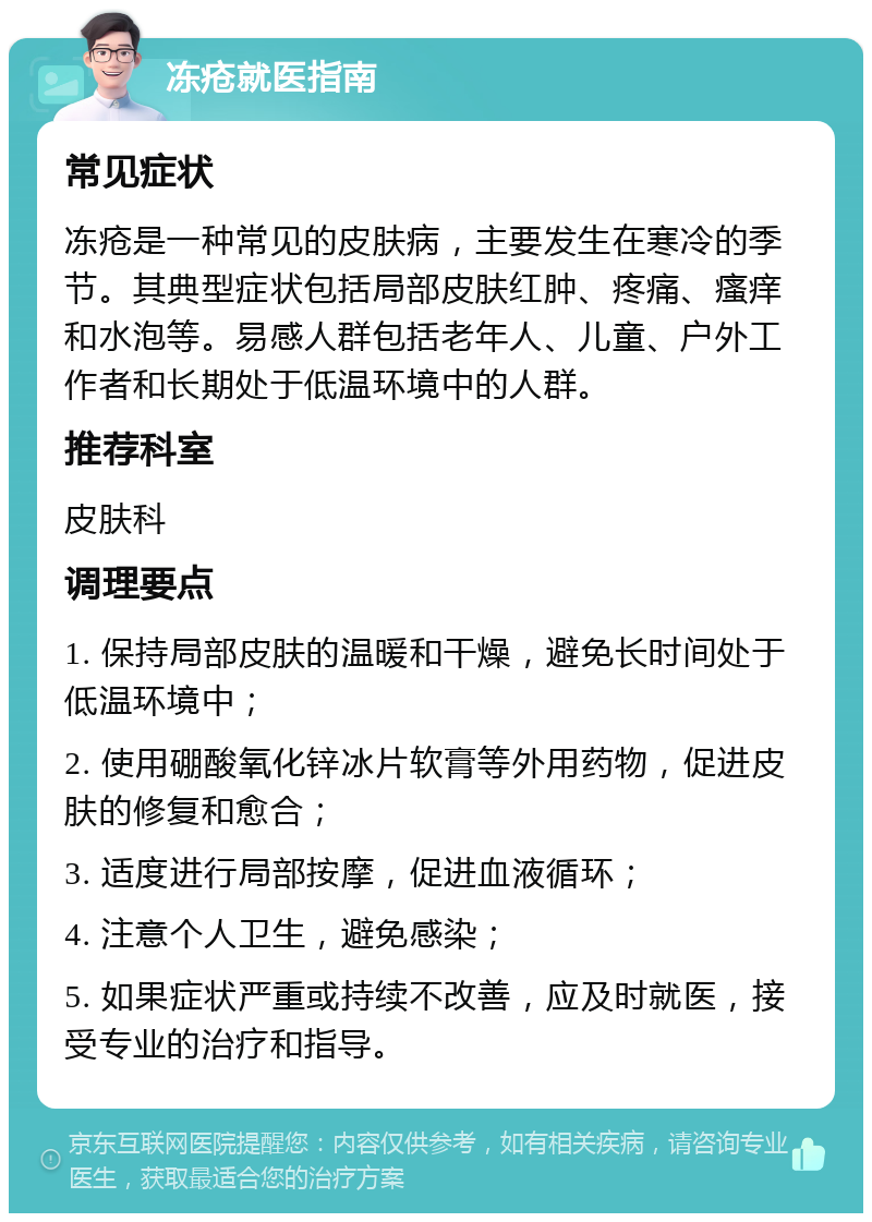 冻疮就医指南 常见症状 冻疮是一种常见的皮肤病，主要发生在寒冷的季节。其典型症状包括局部皮肤红肿、疼痛、瘙痒和水泡等。易感人群包括老年人、儿童、户外工作者和长期处于低温环境中的人群。 推荐科室 皮肤科 调理要点 1. 保持局部皮肤的温暖和干燥，避免长时间处于低温环境中； 2. 使用硼酸氧化锌冰片软膏等外用药物，促进皮肤的修复和愈合； 3. 适度进行局部按摩，促进血液循环； 4. 注意个人卫生，避免感染； 5. 如果症状严重或持续不改善，应及时就医，接受专业的治疗和指导。