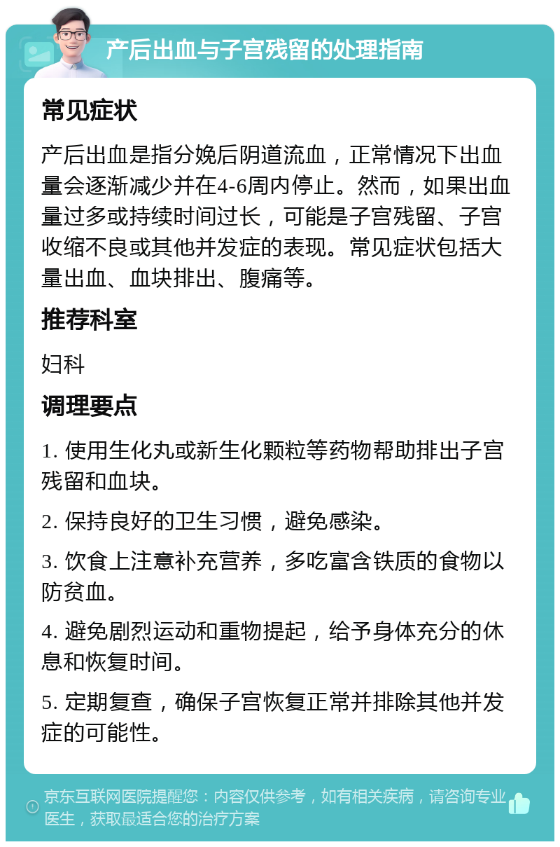 产后出血与子宫残留的处理指南 常见症状 产后出血是指分娩后阴道流血，正常情况下出血量会逐渐减少并在4-6周内停止。然而，如果出血量过多或持续时间过长，可能是子宫残留、子宫收缩不良或其他并发症的表现。常见症状包括大量出血、血块排出、腹痛等。 推荐科室 妇科 调理要点 1. 使用生化丸或新生化颗粒等药物帮助排出子宫残留和血块。 2. 保持良好的卫生习惯，避免感染。 3. 饮食上注意补充营养，多吃富含铁质的食物以防贫血。 4. 避免剧烈运动和重物提起，给予身体充分的休息和恢复时间。 5. 定期复查，确保子宫恢复正常并排除其他并发症的可能性。