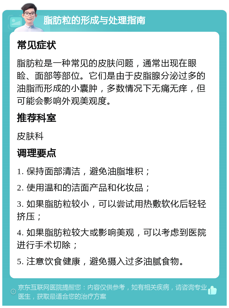 脂肪粒的形成与处理指南 常见症状 脂肪粒是一种常见的皮肤问题，通常出现在眼睑、面部等部位。它们是由于皮脂腺分泌过多的油脂而形成的小囊肿，多数情况下无痛无痒，但可能会影响外观美观度。 推荐科室 皮肤科 调理要点 1. 保持面部清洁，避免油脂堆积； 2. 使用温和的洁面产品和化妆品； 3. 如果脂肪粒较小，可以尝试用热敷软化后轻轻挤压； 4. 如果脂肪粒较大或影响美观，可以考虑到医院进行手术切除； 5. 注意饮食健康，避免摄入过多油腻食物。