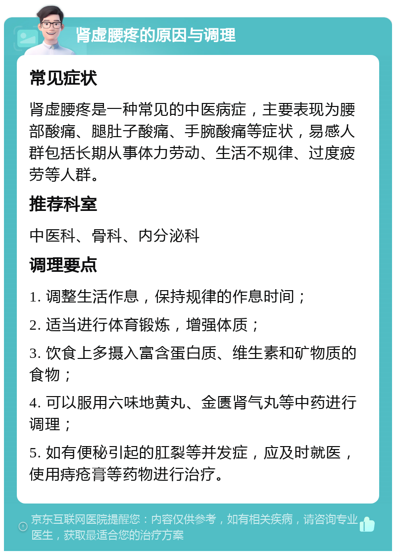 肾虚腰疼的原因与调理 常见症状 肾虚腰疼是一种常见的中医病症，主要表现为腰部酸痛、腿肚子酸痛、手腕酸痛等症状，易感人群包括长期从事体力劳动、生活不规律、过度疲劳等人群。 推荐科室 中医科、骨科、内分泌科 调理要点 1. 调整生活作息，保持规律的作息时间； 2. 适当进行体育锻炼，增强体质； 3. 饮食上多摄入富含蛋白质、维生素和矿物质的食物； 4. 可以服用六味地黄丸、金匮肾气丸等中药进行调理； 5. 如有便秘引起的肛裂等并发症，应及时就医，使用痔疮膏等药物进行治疗。