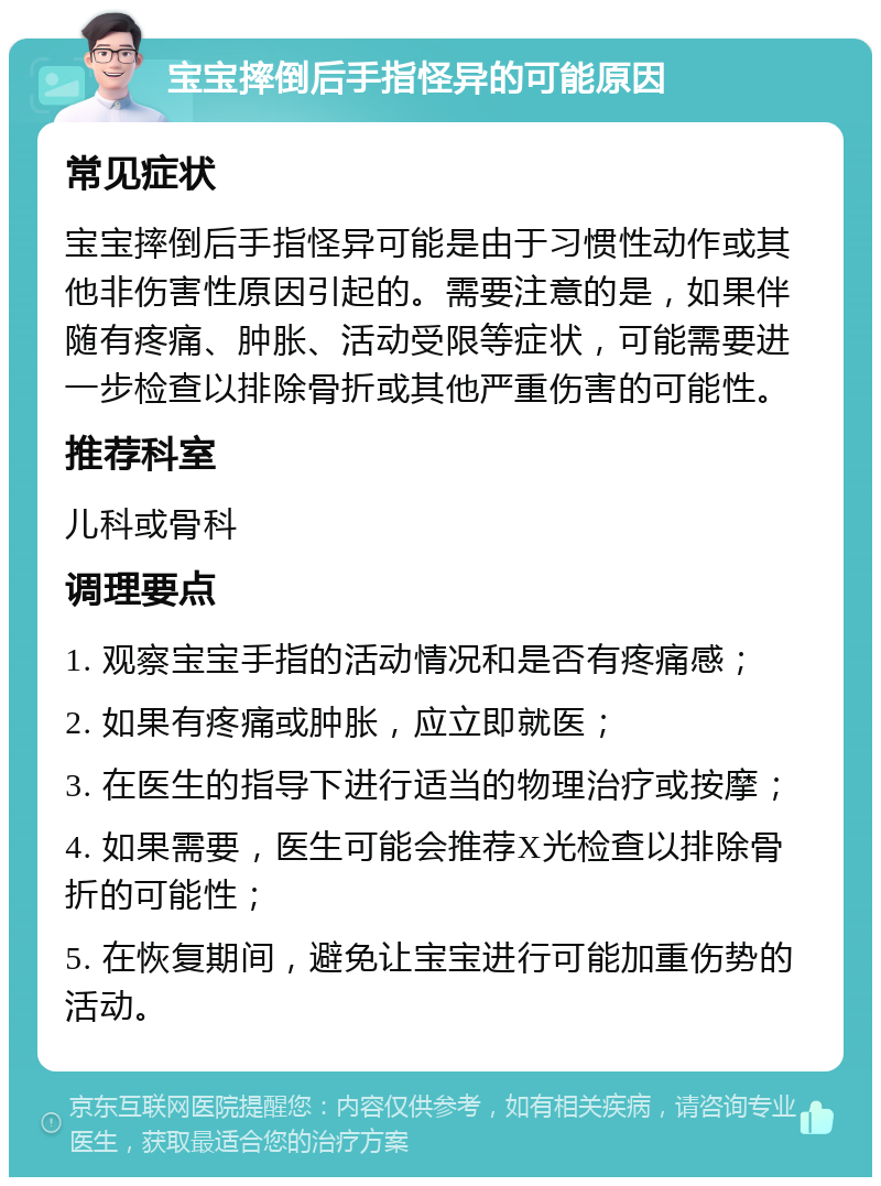 宝宝摔倒后手指怪异的可能原因 常见症状 宝宝摔倒后手指怪异可能是由于习惯性动作或其他非伤害性原因引起的。需要注意的是，如果伴随有疼痛、肿胀、活动受限等症状，可能需要进一步检查以排除骨折或其他严重伤害的可能性。 推荐科室 儿科或骨科 调理要点 1. 观察宝宝手指的活动情况和是否有疼痛感； 2. 如果有疼痛或肿胀，应立即就医； 3. 在医生的指导下进行适当的物理治疗或按摩； 4. 如果需要，医生可能会推荐X光检查以排除骨折的可能性； 5. 在恢复期间，避免让宝宝进行可能加重伤势的活动。