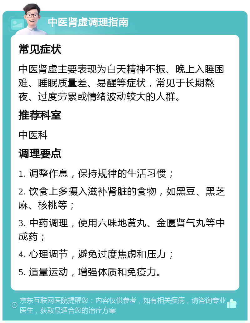 中医肾虚调理指南 常见症状 中医肾虚主要表现为白天精神不振、晚上入睡困难、睡眠质量差、易醒等症状，常见于长期熬夜、过度劳累或情绪波动较大的人群。 推荐科室 中医科 调理要点 1. 调整作息，保持规律的生活习惯； 2. 饮食上多摄入滋补肾脏的食物，如黑豆、黑芝麻、核桃等； 3. 中药调理，使用六味地黄丸、金匮肾气丸等中成药； 4. 心理调节，避免过度焦虑和压力； 5. 适量运动，增强体质和免疫力。