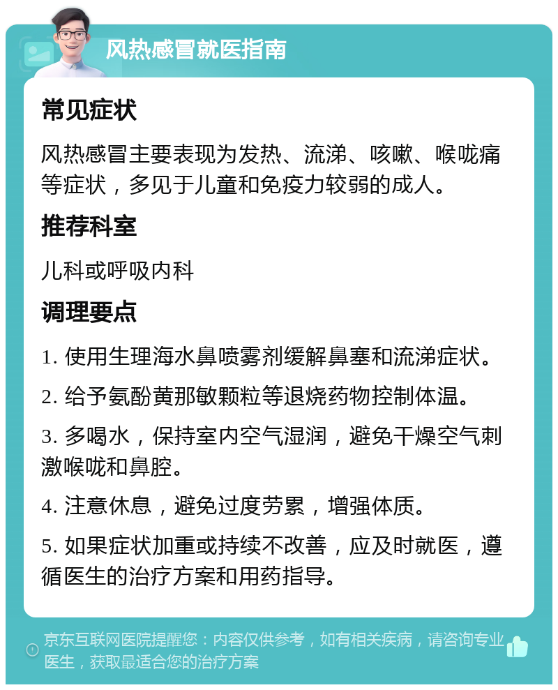 风热感冒就医指南 常见症状 风热感冒主要表现为发热、流涕、咳嗽、喉咙痛等症状，多见于儿童和免疫力较弱的成人。 推荐科室 儿科或呼吸内科 调理要点 1. 使用生理海水鼻喷雾剂缓解鼻塞和流涕症状。 2. 给予氨酚黄那敏颗粒等退烧药物控制体温。 3. 多喝水，保持室内空气湿润，避免干燥空气刺激喉咙和鼻腔。 4. 注意休息，避免过度劳累，增强体质。 5. 如果症状加重或持续不改善，应及时就医，遵循医生的治疗方案和用药指导。