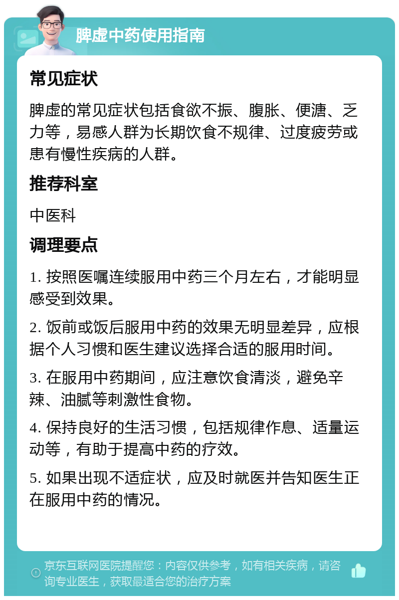 脾虚中药使用指南 常见症状 脾虚的常见症状包括食欲不振、腹胀、便溏、乏力等，易感人群为长期饮食不规律、过度疲劳或患有慢性疾病的人群。 推荐科室 中医科 调理要点 1. 按照医嘱连续服用中药三个月左右，才能明显感受到效果。 2. 饭前或饭后服用中药的效果无明显差异，应根据个人习惯和医生建议选择合适的服用时间。 3. 在服用中药期间，应注意饮食清淡，避免辛辣、油腻等刺激性食物。 4. 保持良好的生活习惯，包括规律作息、适量运动等，有助于提高中药的疗效。 5. 如果出现不适症状，应及时就医并告知医生正在服用中药的情况。