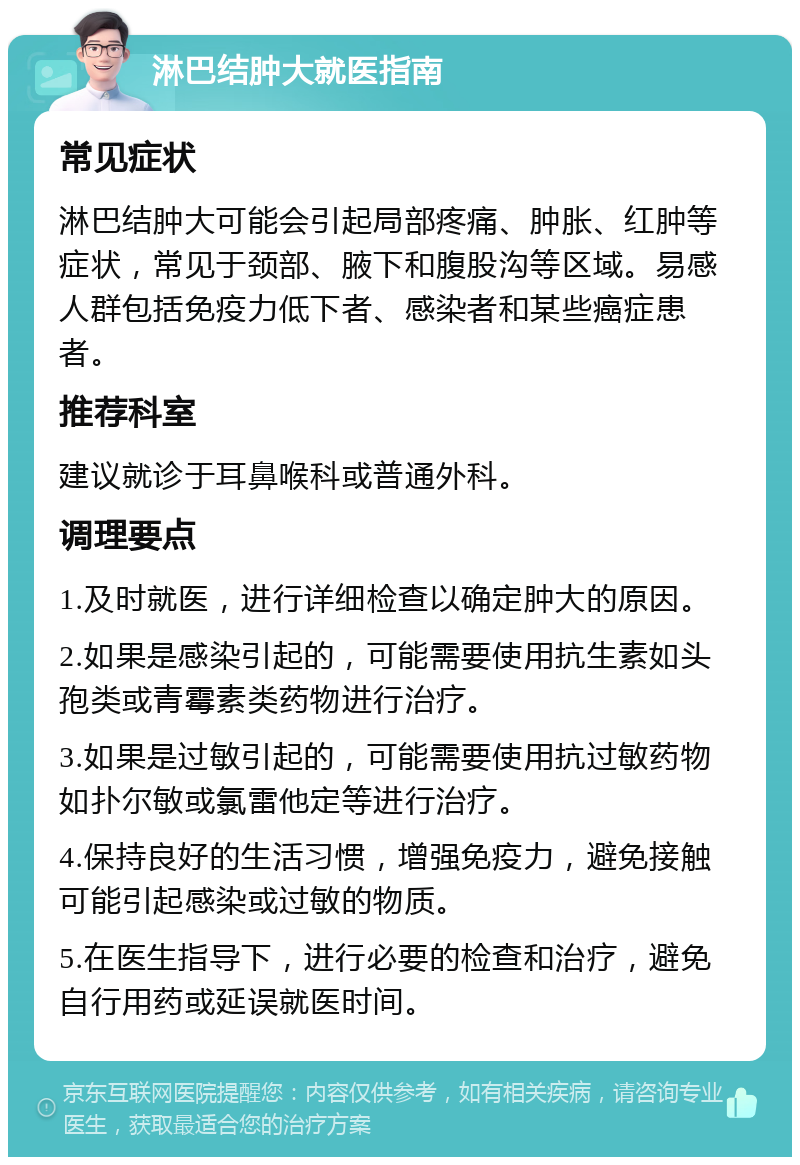 淋巴结肿大就医指南 常见症状 淋巴结肿大可能会引起局部疼痛、肿胀、红肿等症状，常见于颈部、腋下和腹股沟等区域。易感人群包括免疫力低下者、感染者和某些癌症患者。 推荐科室 建议就诊于耳鼻喉科或普通外科。 调理要点 1.及时就医，进行详细检查以确定肿大的原因。 2.如果是感染引起的，可能需要使用抗生素如头孢类或青霉素类药物进行治疗。 3.如果是过敏引起的，可能需要使用抗过敏药物如扑尔敏或氯雷他定等进行治疗。 4.保持良好的生活习惯，增强免疫力，避免接触可能引起感染或过敏的物质。 5.在医生指导下，进行必要的检查和治疗，避免自行用药或延误就医时间。