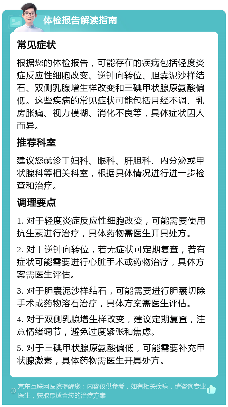 体检报告解读指南 常见症状 根据您的体检报告，可能存在的疾病包括轻度炎症反应性细胞改变、逆钟向转位、胆囊泥沙样结石、双侧乳腺增生样改变和三碘甲状腺原氨酸偏低。这些疾病的常见症状可能包括月经不调、乳房胀痛、视力模糊、消化不良等，具体症状因人而异。 推荐科室 建议您就诊于妇科、眼科、肝胆科、内分泌或甲状腺科等相关科室，根据具体情况进行进一步检查和治疗。 调理要点 1. 对于轻度炎症反应性细胞改变，可能需要使用抗生素进行治疗，具体药物需医生开具处方。 2. 对于逆钟向转位，若无症状可定期复查，若有症状可能需要进行心脏手术或药物治疗，具体方案需医生评估。 3. 对于胆囊泥沙样结石，可能需要进行胆囊切除手术或药物溶石治疗，具体方案需医生评估。 4. 对于双侧乳腺增生样改变，建议定期复查，注意情绪调节，避免过度紧张和焦虑。 5. 对于三碘甲状腺原氨酸偏低，可能需要补充甲状腺激素，具体药物需医生开具处方。