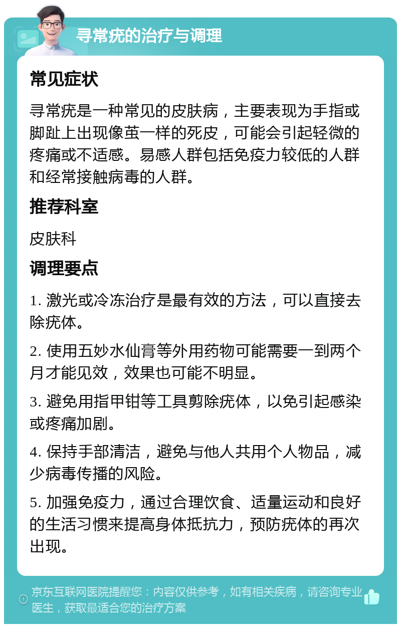 寻常疣的治疗与调理 常见症状 寻常疣是一种常见的皮肤病，主要表现为手指或脚趾上出现像茧一样的死皮，可能会引起轻微的疼痛或不适感。易感人群包括免疫力较低的人群和经常接触病毒的人群。 推荐科室 皮肤科 调理要点 1. 激光或冷冻治疗是最有效的方法，可以直接去除疣体。 2. 使用五妙水仙膏等外用药物可能需要一到两个月才能见效，效果也可能不明显。 3. 避免用指甲钳等工具剪除疣体，以免引起感染或疼痛加剧。 4. 保持手部清洁，避免与他人共用个人物品，减少病毒传播的风险。 5. 加强免疫力，通过合理饮食、适量运动和良好的生活习惯来提高身体抵抗力，预防疣体的再次出现。