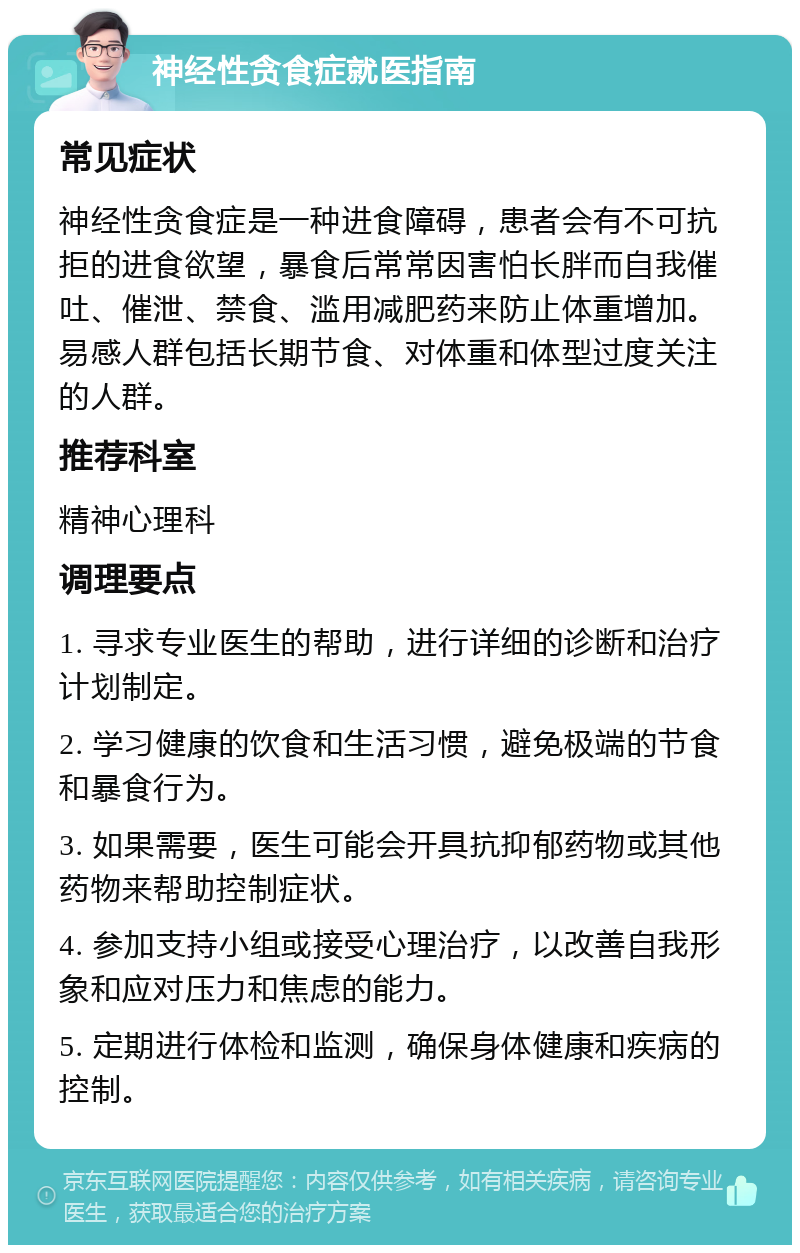 神经性贪食症就医指南 常见症状 神经性贪食症是一种进食障碍，患者会有不可抗拒的进食欲望，暴食后常常因害怕长胖而自我催吐、催泄、禁食、滥用减肥药来防止体重增加。易感人群包括长期节食、对体重和体型过度关注的人群。 推荐科室 精神心理科 调理要点 1. 寻求专业医生的帮助，进行详细的诊断和治疗计划制定。 2. 学习健康的饮食和生活习惯，避免极端的节食和暴食行为。 3. 如果需要，医生可能会开具抗抑郁药物或其他药物来帮助控制症状。 4. 参加支持小组或接受心理治疗，以改善自我形象和应对压力和焦虑的能力。 5. 定期进行体检和监测，确保身体健康和疾病的控制。