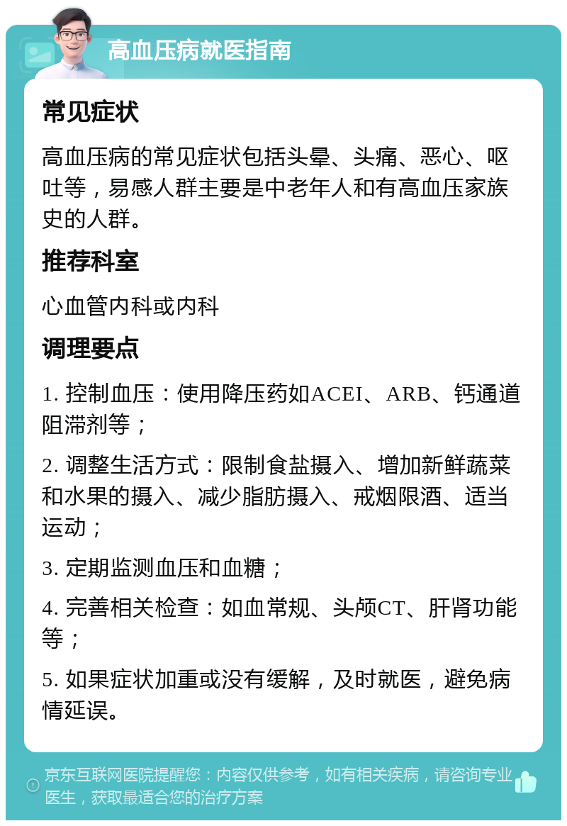 高血压病就医指南 常见症状 高血压病的常见症状包括头晕、头痛、恶心、呕吐等，易感人群主要是中老年人和有高血压家族史的人群。 推荐科室 心血管内科或内科 调理要点 1. 控制血压：使用降压药如ACEI、ARB、钙通道阻滞剂等； 2. 调整生活方式：限制食盐摄入、增加新鲜蔬菜和水果的摄入、减少脂肪摄入、戒烟限酒、适当运动； 3. 定期监测血压和血糖； 4. 完善相关检查：如血常规、头颅CT、肝肾功能等； 5. 如果症状加重或没有缓解，及时就医，避免病情延误。