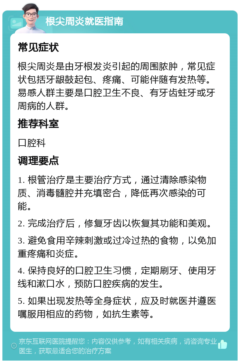 根尖周炎就医指南 常见症状 根尖周炎是由牙根发炎引起的周围脓肿，常见症状包括牙龈鼓起包、疼痛、可能伴随有发热等。易感人群主要是口腔卫生不良、有牙齿蛀牙或牙周病的人群。 推荐科室 口腔科 调理要点 1. 根管治疗是主要治疗方式，通过清除感染物质、消毒髓腔并充填密合，降低再次感染的可能。 2. 完成治疗后，修复牙齿以恢复其功能和美观。 3. 避免食用辛辣刺激或过冷过热的食物，以免加重疼痛和炎症。 4. 保持良好的口腔卫生习惯，定期刷牙、使用牙线和漱口水，预防口腔疾病的发生。 5. 如果出现发热等全身症状，应及时就医并遵医嘱服用相应的药物，如抗生素等。