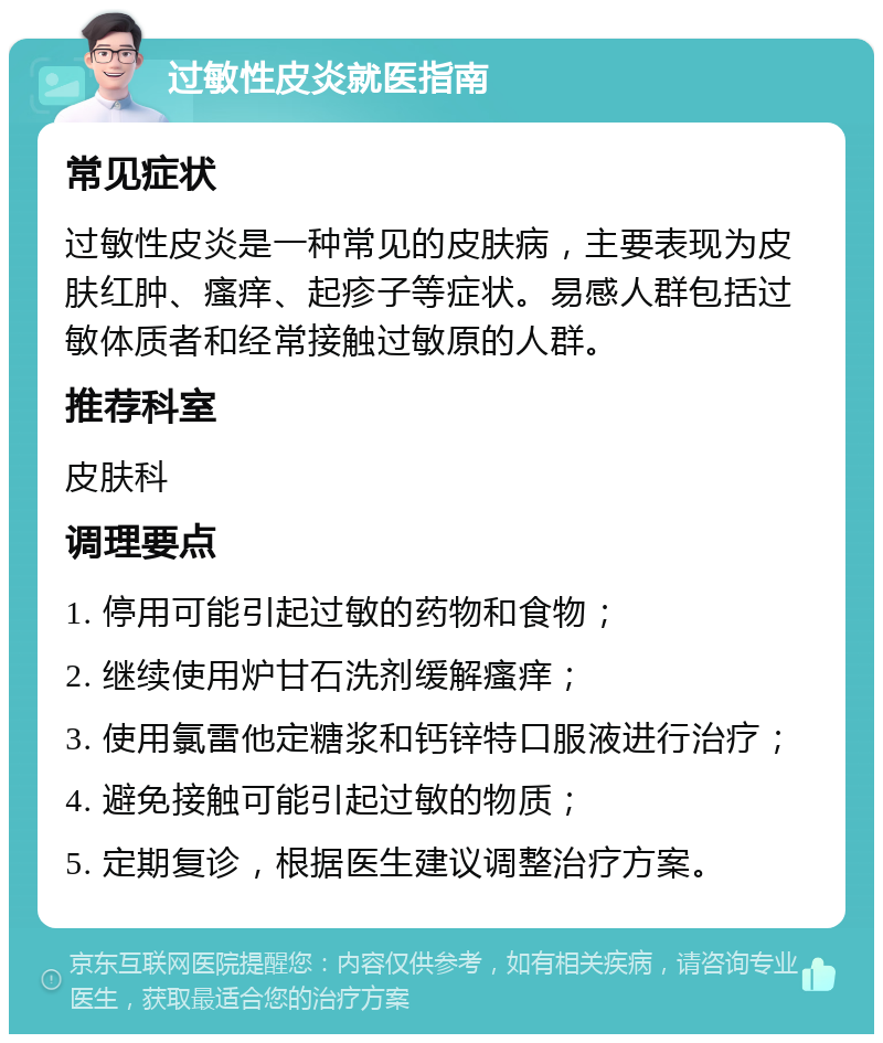 过敏性皮炎就医指南 常见症状 过敏性皮炎是一种常见的皮肤病，主要表现为皮肤红肿、瘙痒、起疹子等症状。易感人群包括过敏体质者和经常接触过敏原的人群。 推荐科室 皮肤科 调理要点 1. 停用可能引起过敏的药物和食物； 2. 继续使用炉甘石洗剂缓解瘙痒； 3. 使用氯雷他定糖浆和钙锌特口服液进行治疗； 4. 避免接触可能引起过敏的物质； 5. 定期复诊，根据医生建议调整治疗方案。