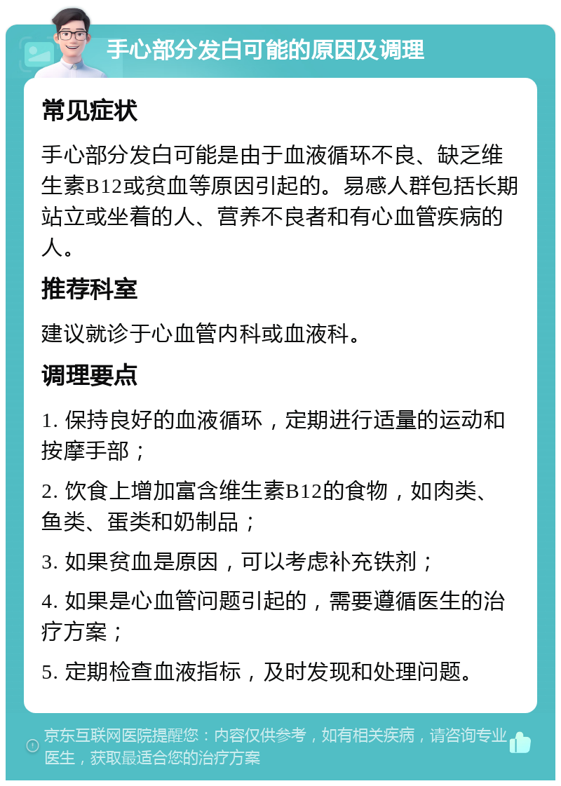 手心部分发白可能的原因及调理 常见症状 手心部分发白可能是由于血液循环不良、缺乏维生素B12或贫血等原因引起的。易感人群包括长期站立或坐着的人、营养不良者和有心血管疾病的人。 推荐科室 建议就诊于心血管内科或血液科。 调理要点 1. 保持良好的血液循环，定期进行适量的运动和按摩手部； 2. 饮食上增加富含维生素B12的食物，如肉类、鱼类、蛋类和奶制品； 3. 如果贫血是原因，可以考虑补充铁剂； 4. 如果是心血管问题引起的，需要遵循医生的治疗方案； 5. 定期检查血液指标，及时发现和处理问题。