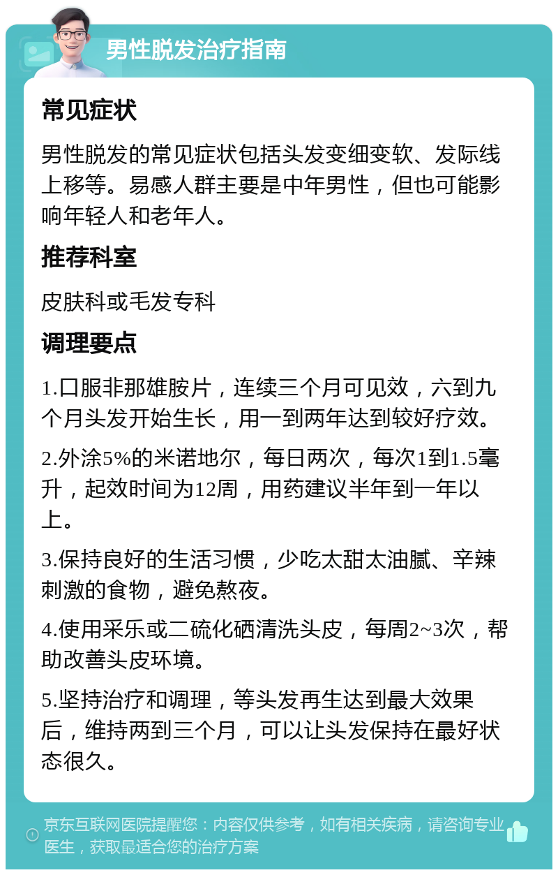 男性脱发治疗指南 常见症状 男性脱发的常见症状包括头发变细变软、发际线上移等。易感人群主要是中年男性，但也可能影响年轻人和老年人。 推荐科室 皮肤科或毛发专科 调理要点 1.口服非那雄胺片，连续三个月可见效，六到九个月头发开始生长，用一到两年达到较好疗效。 2.外涂5%的米诺地尔，每日两次，每次1到1.5毫升，起效时间为12周，用药建议半年到一年以上。 3.保持良好的生活习惯，少吃太甜太油腻、辛辣刺激的食物，避免熬夜。 4.使用采乐或二硫化硒清洗头皮，每周2~3次，帮助改善头皮环境。 5.坚持治疗和调理，等头发再生达到最大效果后，维持两到三个月，可以让头发保持在最好状态很久。