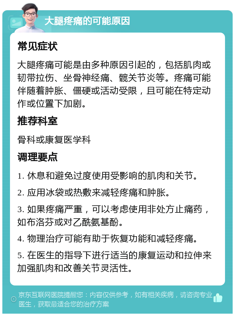 大腿疼痛的可能原因 常见症状 大腿疼痛可能是由多种原因引起的，包括肌肉或韧带拉伤、坐骨神经痛、髋关节炎等。疼痛可能伴随着肿胀、僵硬或活动受限，且可能在特定动作或位置下加剧。 推荐科室 骨科或康复医学科 调理要点 1. 休息和避免过度使用受影响的肌肉和关节。 2. 应用冰袋或热敷来减轻疼痛和肿胀。 3. 如果疼痛严重，可以考虑使用非处方止痛药，如布洛芬或对乙酰氨基酚。 4. 物理治疗可能有助于恢复功能和减轻疼痛。 5. 在医生的指导下进行适当的康复运动和拉伸来加强肌肉和改善关节灵活性。