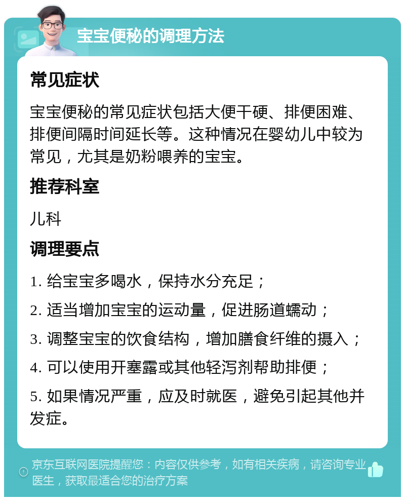 宝宝便秘的调理方法 常见症状 宝宝便秘的常见症状包括大便干硬、排便困难、排便间隔时间延长等。这种情况在婴幼儿中较为常见，尤其是奶粉喂养的宝宝。 推荐科室 儿科 调理要点 1. 给宝宝多喝水，保持水分充足； 2. 适当增加宝宝的运动量，促进肠道蠕动； 3. 调整宝宝的饮食结构，增加膳食纤维的摄入； 4. 可以使用开塞露或其他轻泻剂帮助排便； 5. 如果情况严重，应及时就医，避免引起其他并发症。