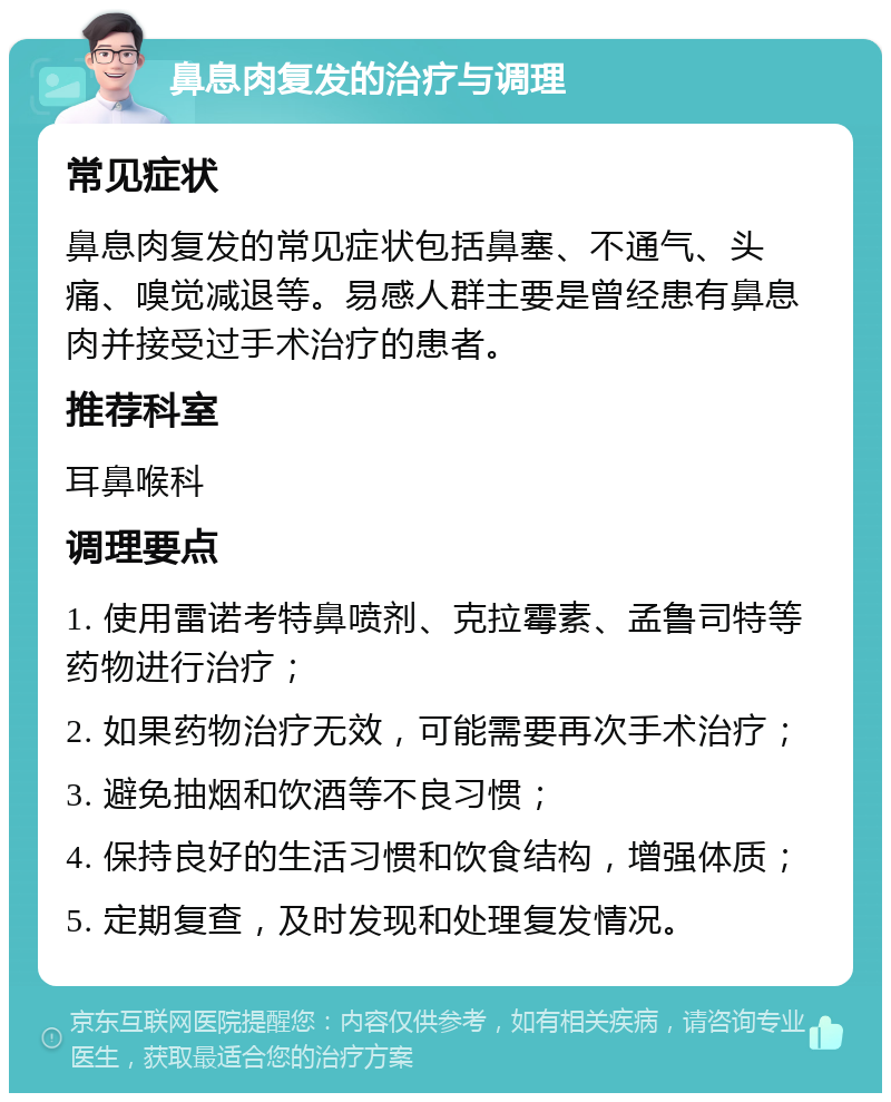 鼻息肉复发的治疗与调理 常见症状 鼻息肉复发的常见症状包括鼻塞、不通气、头痛、嗅觉减退等。易感人群主要是曾经患有鼻息肉并接受过手术治疗的患者。 推荐科室 耳鼻喉科 调理要点 1. 使用雷诺考特鼻喷剂、克拉霉素、孟鲁司特等药物进行治疗； 2. 如果药物治疗无效，可能需要再次手术治疗； 3. 避免抽烟和饮酒等不良习惯； 4. 保持良好的生活习惯和饮食结构，增强体质； 5. 定期复查，及时发现和处理复发情况。