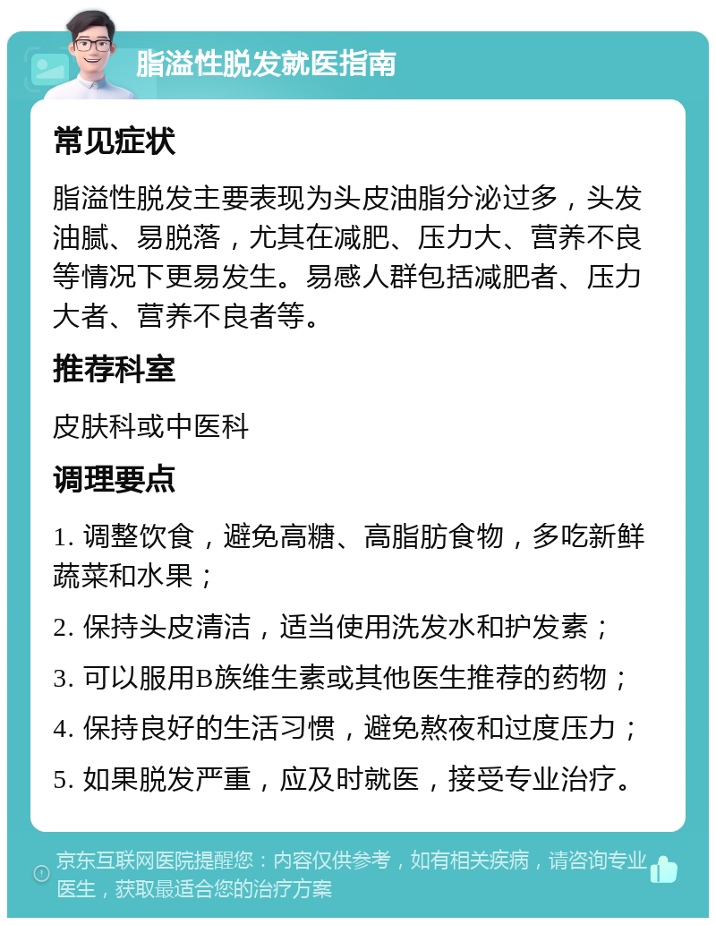 脂溢性脱发就医指南 常见症状 脂溢性脱发主要表现为头皮油脂分泌过多，头发油腻、易脱落，尤其在减肥、压力大、营养不良等情况下更易发生。易感人群包括减肥者、压力大者、营养不良者等。 推荐科室 皮肤科或中医科 调理要点 1. 调整饮食，避免高糖、高脂肪食物，多吃新鲜蔬菜和水果； 2. 保持头皮清洁，适当使用洗发水和护发素； 3. 可以服用B族维生素或其他医生推荐的药物； 4. 保持良好的生活习惯，避免熬夜和过度压力； 5. 如果脱发严重，应及时就医，接受专业治疗。