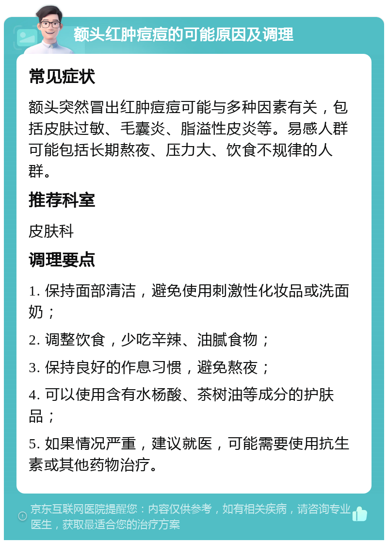 额头红肿痘痘的可能原因及调理 常见症状 额头突然冒出红肿痘痘可能与多种因素有关，包括皮肤过敏、毛囊炎、脂溢性皮炎等。易感人群可能包括长期熬夜、压力大、饮食不规律的人群。 推荐科室 皮肤科 调理要点 1. 保持面部清洁，避免使用刺激性化妆品或洗面奶； 2. 调整饮食，少吃辛辣、油腻食物； 3. 保持良好的作息习惯，避免熬夜； 4. 可以使用含有水杨酸、茶树油等成分的护肤品； 5. 如果情况严重，建议就医，可能需要使用抗生素或其他药物治疗。