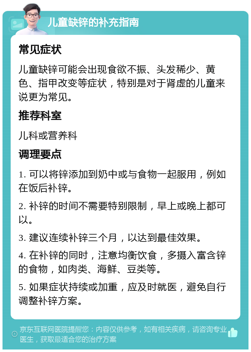 儿童缺锌的补充指南 常见症状 儿童缺锌可能会出现食欲不振、头发稀少、黄色、指甲改变等症状，特别是对于肾虚的儿童来说更为常见。 推荐科室 儿科或营养科 调理要点 1. 可以将锌添加到奶中或与食物一起服用，例如在饭后补锌。 2. 补锌的时间不需要特别限制，早上或晚上都可以。 3. 建议连续补锌三个月，以达到最佳效果。 4. 在补锌的同时，注意均衡饮食，多摄入富含锌的食物，如肉类、海鲜、豆类等。 5. 如果症状持续或加重，应及时就医，避免自行调整补锌方案。