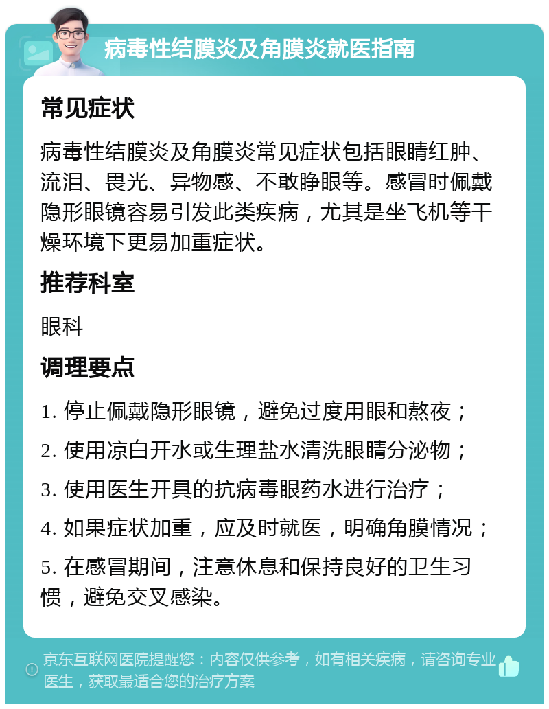 病毒性结膜炎及角膜炎就医指南 常见症状 病毒性结膜炎及角膜炎常见症状包括眼睛红肿、流泪、畏光、异物感、不敢睁眼等。感冒时佩戴隐形眼镜容易引发此类疾病，尤其是坐飞机等干燥环境下更易加重症状。 推荐科室 眼科 调理要点 1. 停止佩戴隐形眼镜，避免过度用眼和熬夜； 2. 使用凉白开水或生理盐水清洗眼睛分泌物； 3. 使用医生开具的抗病毒眼药水进行治疗； 4. 如果症状加重，应及时就医，明确角膜情况； 5. 在感冒期间，注意休息和保持良好的卫生习惯，避免交叉感染。