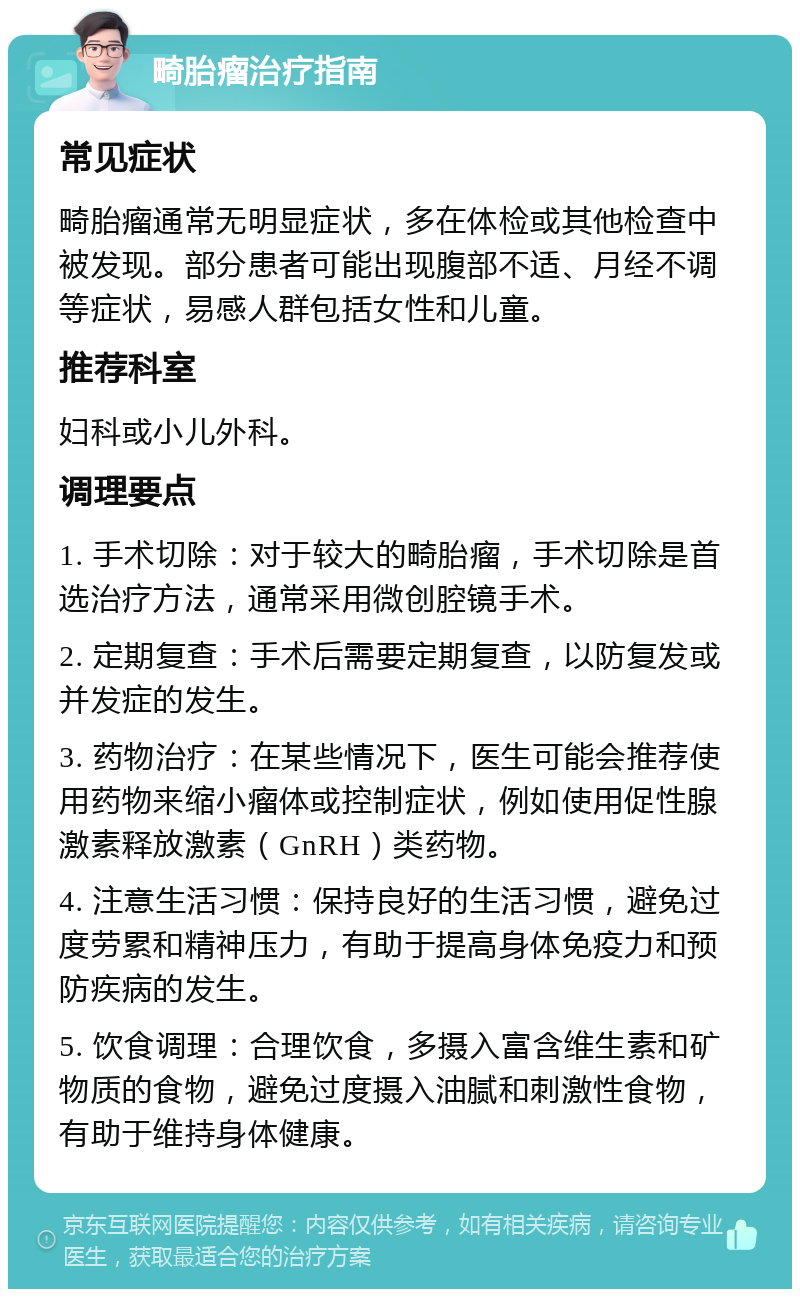 畸胎瘤治疗指南 常见症状 畸胎瘤通常无明显症状，多在体检或其他检查中被发现。部分患者可能出现腹部不适、月经不调等症状，易感人群包括女性和儿童。 推荐科室 妇科或小儿外科。 调理要点 1. 手术切除：对于较大的畸胎瘤，手术切除是首选治疗方法，通常采用微创腔镜手术。 2. 定期复查：手术后需要定期复查，以防复发或并发症的发生。 3. 药物治疗：在某些情况下，医生可能会推荐使用药物来缩小瘤体或控制症状，例如使用促性腺激素释放激素（GnRH）类药物。 4. 注意生活习惯：保持良好的生活习惯，避免过度劳累和精神压力，有助于提高身体免疫力和预防疾病的发生。 5. 饮食调理：合理饮食，多摄入富含维生素和矿物质的食物，避免过度摄入油腻和刺激性食物，有助于维持身体健康。