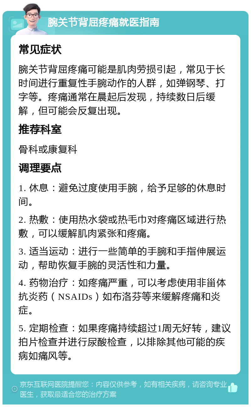 腕关节背屈疼痛就医指南 常见症状 腕关节背屈疼痛可能是肌肉劳损引起，常见于长时间进行重复性手腕动作的人群，如弹钢琴、打字等。疼痛通常在晨起后发现，持续数日后缓解，但可能会反复出现。 推荐科室 骨科或康复科 调理要点 1. 休息：避免过度使用手腕，给予足够的休息时间。 2. 热敷：使用热水袋或热毛巾对疼痛区域进行热敷，可以缓解肌肉紧张和疼痛。 3. 适当运动：进行一些简单的手腕和手指伸展运动，帮助恢复手腕的灵活性和力量。 4. 药物治疗：如疼痛严重，可以考虑使用非甾体抗炎药（NSAIDs）如布洛芬等来缓解疼痛和炎症。 5. 定期检查：如果疼痛持续超过1周无好转，建议拍片检查并进行尿酸检查，以排除其他可能的疾病如痛风等。