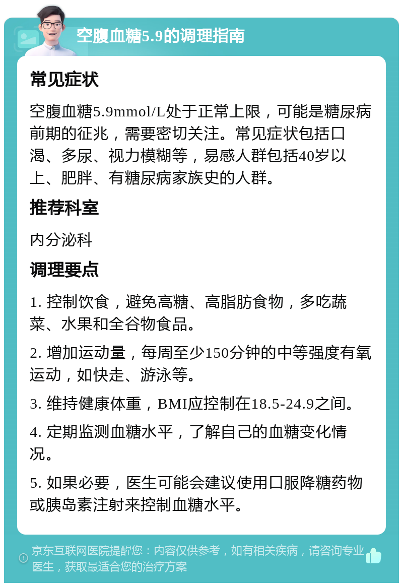 空腹血糖5.9的调理指南 常见症状 空腹血糖5.9mmol/L处于正常上限，可能是糖尿病前期的征兆，需要密切关注。常见症状包括口渴、多尿、视力模糊等，易感人群包括40岁以上、肥胖、有糖尿病家族史的人群。 推荐科室 内分泌科 调理要点 1. 控制饮食，避免高糖、高脂肪食物，多吃蔬菜、水果和全谷物食品。 2. 增加运动量，每周至少150分钟的中等强度有氧运动，如快走、游泳等。 3. 维持健康体重，BMI应控制在18.5-24.9之间。 4. 定期监测血糖水平，了解自己的血糖变化情况。 5. 如果必要，医生可能会建议使用口服降糖药物或胰岛素注射来控制血糖水平。