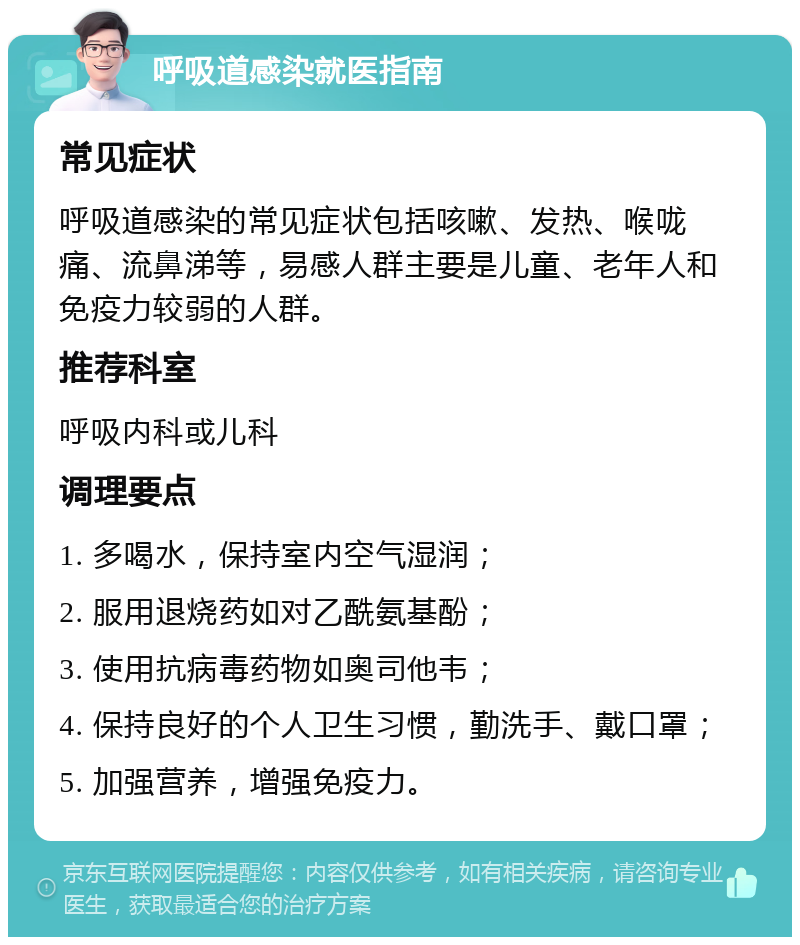 呼吸道感染就医指南 常见症状 呼吸道感染的常见症状包括咳嗽、发热、喉咙痛、流鼻涕等，易感人群主要是儿童、老年人和免疫力较弱的人群。 推荐科室 呼吸内科或儿科 调理要点 1. 多喝水，保持室内空气湿润； 2. 服用退烧药如对乙酰氨基酚； 3. 使用抗病毒药物如奥司他韦； 4. 保持良好的个人卫生习惯，勤洗手、戴口罩； 5. 加强营养，增强免疫力。