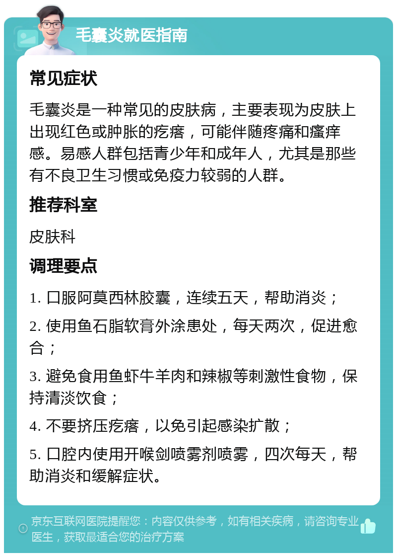 毛囊炎就医指南 常见症状 毛囊炎是一种常见的皮肤病，主要表现为皮肤上出现红色或肿胀的疙瘩，可能伴随疼痛和瘙痒感。易感人群包括青少年和成年人，尤其是那些有不良卫生习惯或免疫力较弱的人群。 推荐科室 皮肤科 调理要点 1. 口服阿莫西林胶囊，连续五天，帮助消炎； 2. 使用鱼石脂软膏外涂患处，每天两次，促进愈合； 3. 避免食用鱼虾牛羊肉和辣椒等刺激性食物，保持清淡饮食； 4. 不要挤压疙瘩，以免引起感染扩散； 5. 口腔内使用开喉剑喷雾剂喷雾，四次每天，帮助消炎和缓解症状。