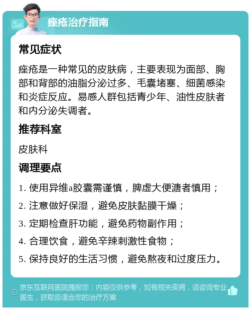 痤疮治疗指南 常见症状 痤疮是一种常见的皮肤病，主要表现为面部、胸部和背部的油脂分泌过多、毛囊堵塞、细菌感染和炎症反应。易感人群包括青少年、油性皮肤者和内分泌失调者。 推荐科室 皮肤科 调理要点 1. 使用异维a胶囊需谨慎，脾虚大便溏者慎用； 2. 注意做好保湿，避免皮肤黏膜干燥； 3. 定期检查肝功能，避免药物副作用； 4. 合理饮食，避免辛辣刺激性食物； 5. 保持良好的生活习惯，避免熬夜和过度压力。