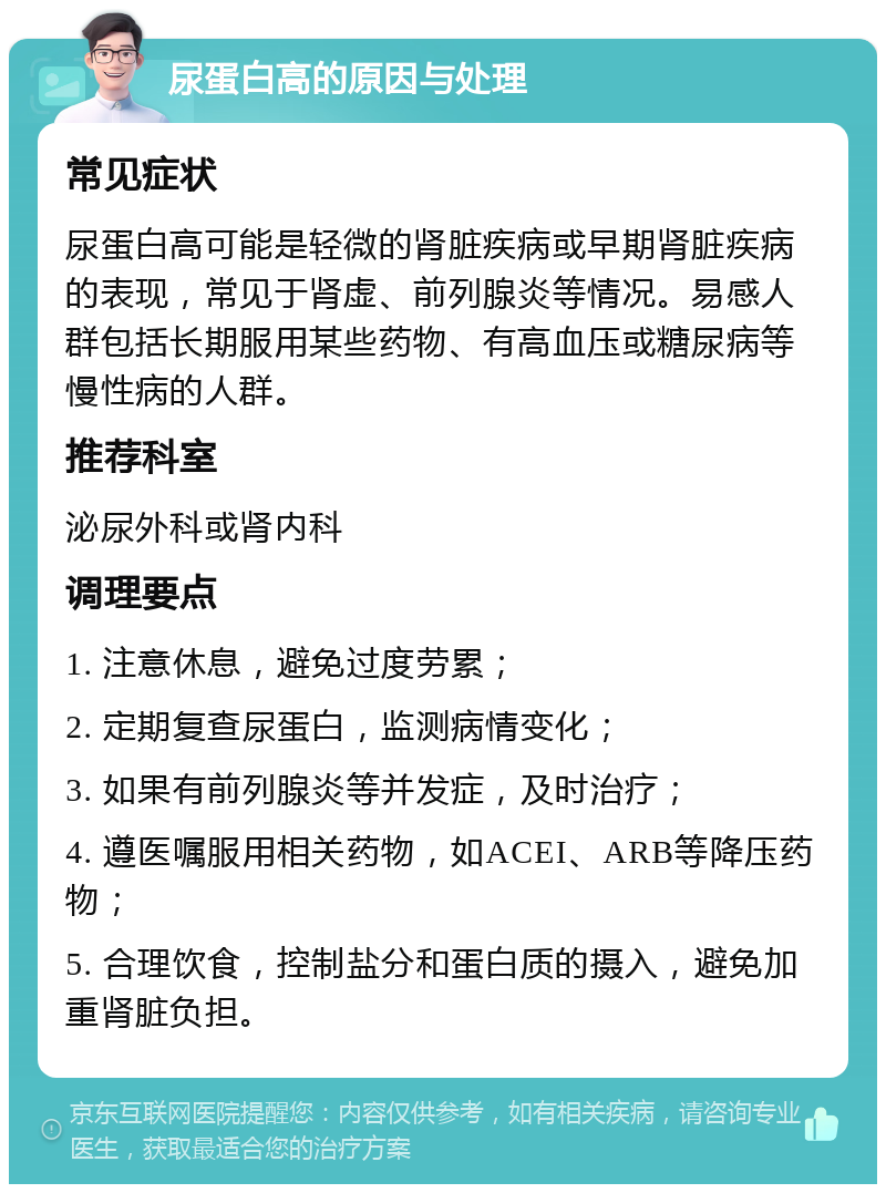 尿蛋白高的原因与处理 常见症状 尿蛋白高可能是轻微的肾脏疾病或早期肾脏疾病的表现，常见于肾虚、前列腺炎等情况。易感人群包括长期服用某些药物、有高血压或糖尿病等慢性病的人群。 推荐科室 泌尿外科或肾内科 调理要点 1. 注意休息，避免过度劳累； 2. 定期复查尿蛋白，监测病情变化； 3. 如果有前列腺炎等并发症，及时治疗； 4. 遵医嘱服用相关药物，如ACEI、ARB等降压药物； 5. 合理饮食，控制盐分和蛋白质的摄入，避免加重肾脏负担。