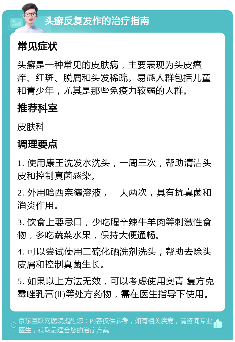 头癣反复发作的治疗指南 常见症状 头癣是一种常见的皮肤病，主要表现为头皮瘙痒、红斑、脱屑和头发稀疏。易感人群包括儿童和青少年，尤其是那些免疫力较弱的人群。 推荐科室 皮肤科 调理要点 1. 使用康王洗发水洗头，一周三次，帮助清洁头皮和控制真菌感染。 2. 外用哈西奈德溶液，一天两次，具有抗真菌和消炎作用。 3. 饮食上要忌口，少吃腥辛辣牛羊肉等刺激性食物，多吃蔬菜水果，保持大便通畅。 4. 可以尝试使用二硫化硒洗剂洗头，帮助去除头皮屑和控制真菌生长。 5. 如果以上方法无效，可以考虑使用奥青 复方克霉唑乳膏(Ⅱ)等处方药物，需在医生指导下使用。