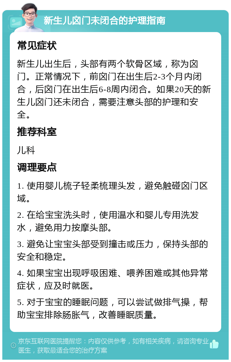 新生儿囟门未闭合的护理指南 常见症状 新生儿出生后，头部有两个软骨区域，称为囟门。正常情况下，前囟门在出生后2-3个月内闭合，后囟门在出生后6-8周内闭合。如果20天的新生儿囟门还未闭合，需要注意头部的护理和安全。 推荐科室 儿科 调理要点 1. 使用婴儿梳子轻柔梳理头发，避免触碰囟门区域。 2. 在给宝宝洗头时，使用温水和婴儿专用洗发水，避免用力按摩头部。 3. 避免让宝宝头部受到撞击或压力，保持头部的安全和稳定。 4. 如果宝宝出现呼吸困难、喂养困难或其他异常症状，应及时就医。 5. 对于宝宝的睡眠问题，可以尝试做排气操，帮助宝宝排除肠胀气，改善睡眠质量。