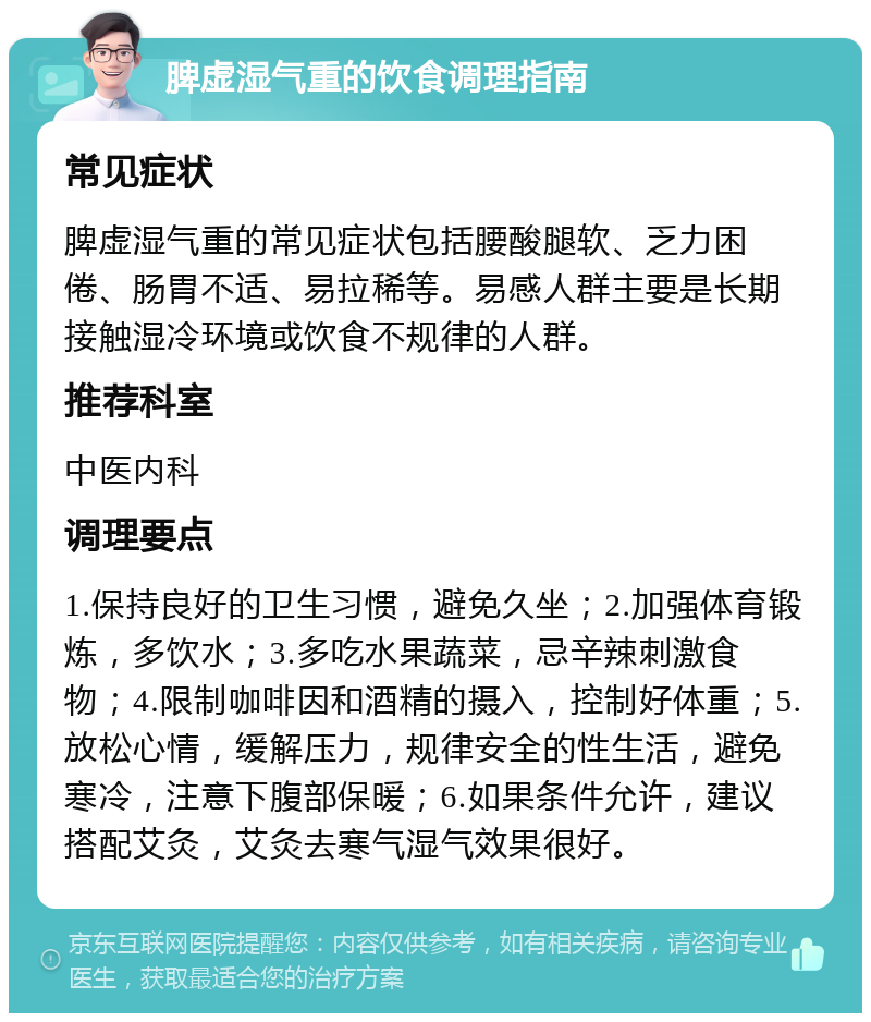 脾虚湿气重的饮食调理指南 常见症状 脾虚湿气重的常见症状包括腰酸腿软、乏力困倦、肠胃不适、易拉稀等。易感人群主要是长期接触湿冷环境或饮食不规律的人群。 推荐科室 中医内科 调理要点 1.保持良好的卫生习惯，避免久坐；2.加强体育锻炼，多饮水；3.多吃水果蔬菜，忌辛辣刺激食物；4.限制咖啡因和酒精的摄入，控制好体重；5.放松心情，缓解压力，规律安全的性生活，避免寒冷，注意下腹部保暖；6.如果条件允许，建议搭配艾灸，艾灸去寒气湿气效果很好。