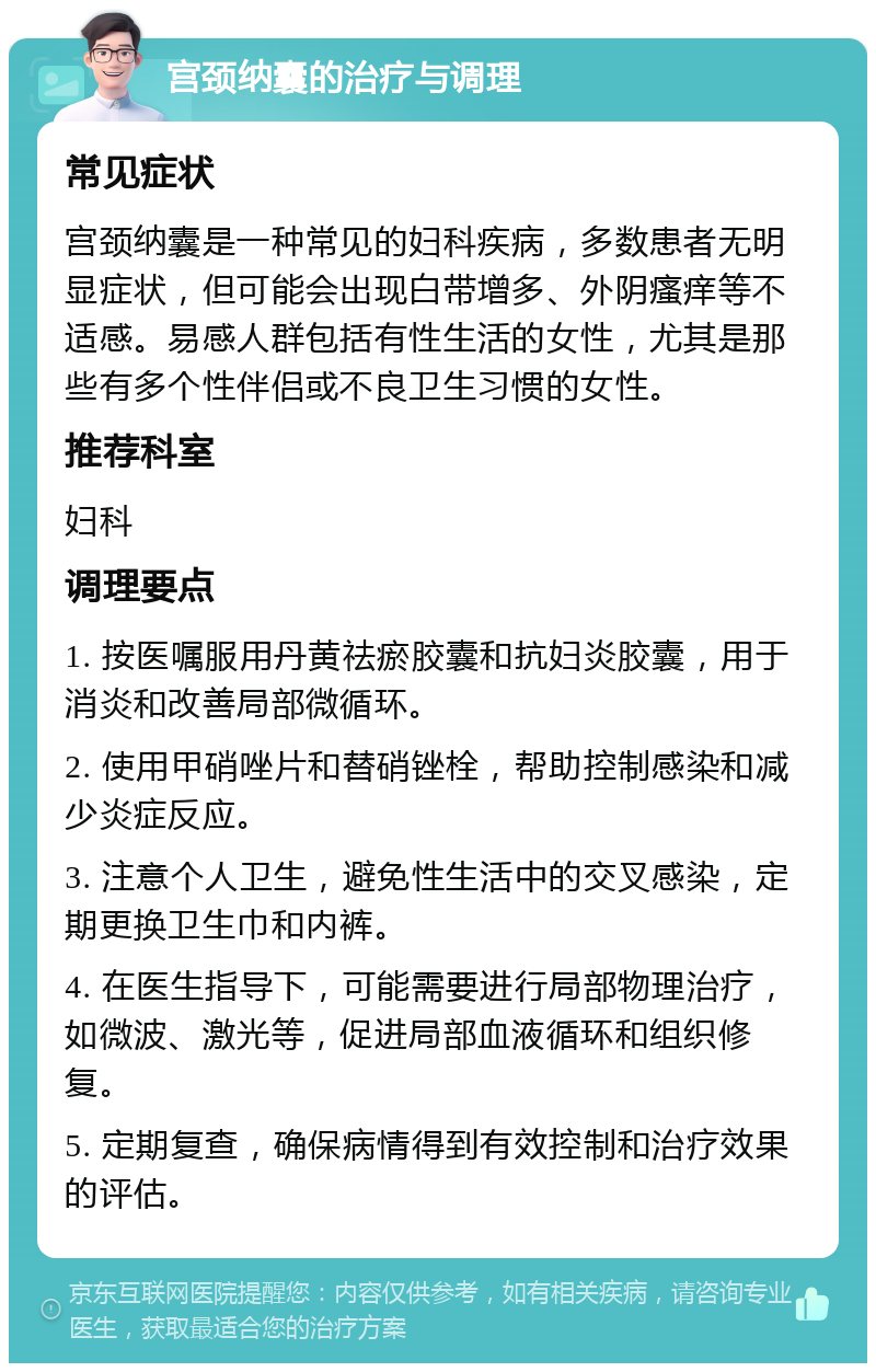 宫颈纳囊的治疗与调理 常见症状 宫颈纳囊是一种常见的妇科疾病，多数患者无明显症状，但可能会出现白带增多、外阴瘙痒等不适感。易感人群包括有性生活的女性，尤其是那些有多个性伴侣或不良卫生习惯的女性。 推荐科室 妇科 调理要点 1. 按医嘱服用丹黄祛瘀胶囊和抗妇炎胶囊，用于消炎和改善局部微循环。 2. 使用甲硝唑片和替硝锉栓，帮助控制感染和减少炎症反应。 3. 注意个人卫生，避免性生活中的交叉感染，定期更换卫生巾和内裤。 4. 在医生指导下，可能需要进行局部物理治疗，如微波、激光等，促进局部血液循环和组织修复。 5. 定期复查，确保病情得到有效控制和治疗效果的评估。