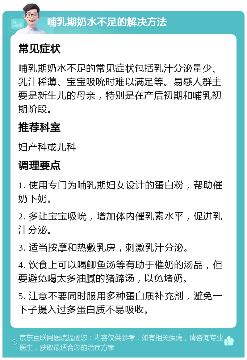 哺乳期奶水不足的解决方法 常见症状 哺乳期奶水不足的常见症状包括乳汁分泌量少、乳汁稀薄、宝宝吸吮时难以满足等。易感人群主要是新生儿的母亲，特别是在产后初期和哺乳初期阶段。 推荐科室 妇产科或儿科 调理要点 1. 使用专门为哺乳期妇女设计的蛋白粉，帮助催奶下奶。 2. 多让宝宝吸吮，增加体内催乳素水平，促进乳汁分泌。 3. 适当按摩和热敷乳房，刺激乳汁分泌。 4. 饮食上可以喝鲫鱼汤等有助于催奶的汤品，但要避免喝太多油腻的猪蹄汤，以免堵奶。 5. 注意不要同时服用多种蛋白质补充剂，避免一下子摄入过多蛋白质不易吸收。