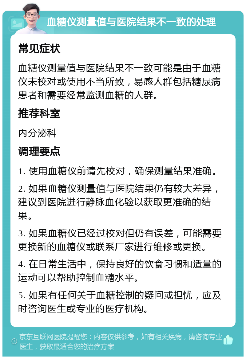 血糖仪测量值与医院结果不一致的处理 常见症状 血糖仪测量值与医院结果不一致可能是由于血糖仪未校对或使用不当所致，易感人群包括糖尿病患者和需要经常监测血糖的人群。 推荐科室 内分泌科 调理要点 1. 使用血糖仪前请先校对，确保测量结果准确。 2. 如果血糖仪测量值与医院结果仍有较大差异，建议到医院进行静脉血化验以获取更准确的结果。 3. 如果血糖仪已经过校对但仍有误差，可能需要更换新的血糖仪或联系厂家进行维修或更换。 4. 在日常生活中，保持良好的饮食习惯和适量的运动可以帮助控制血糖水平。 5. 如果有任何关于血糖控制的疑问或担忧，应及时咨询医生或专业的医疗机构。