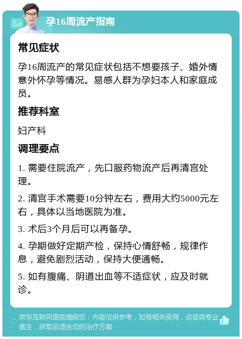 孕16周流产指南 常见症状 孕16周流产的常见症状包括不想要孩子、婚外情意外怀孕等情况。易感人群为孕妇本人和家庭成员。 推荐科室 妇产科 调理要点 1. 需要住院流产，先口服药物流产后再清宫处理。 2. 清宫手术需要10分钟左右，费用大约5000元左右，具体以当地医院为准。 3. 术后3个月后可以再备孕。 4. 孕期做好定期产检，保持心情舒畅，规律作息，避免剧烈活动，保持大便通畅。 5. 如有腹痛、阴道出血等不适症状，应及时就诊。