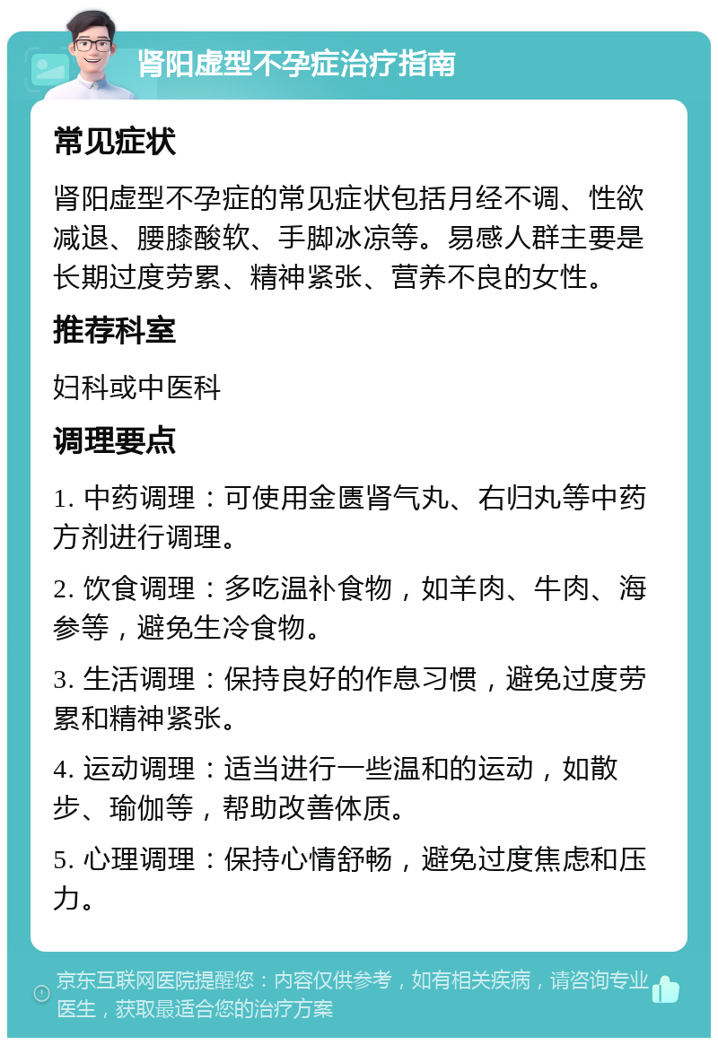 肾阳虚型不孕症治疗指南 常见症状 肾阳虚型不孕症的常见症状包括月经不调、性欲减退、腰膝酸软、手脚冰凉等。易感人群主要是长期过度劳累、精神紧张、营养不良的女性。 推荐科室 妇科或中医科 调理要点 1. 中药调理：可使用金匮肾气丸、右归丸等中药方剂进行调理。 2. 饮食调理：多吃温补食物，如羊肉、牛肉、海参等，避免生冷食物。 3. 生活调理：保持良好的作息习惯，避免过度劳累和精神紧张。 4. 运动调理：适当进行一些温和的运动，如散步、瑜伽等，帮助改善体质。 5. 心理调理：保持心情舒畅，避免过度焦虑和压力。