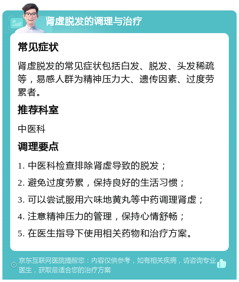 肾虚脱发的调理与治疗 常见症状 肾虚脱发的常见症状包括白发、脱发、头发稀疏等，易感人群为精神压力大、遗传因素、过度劳累者。 推荐科室 中医科 调理要点 1. 中医科检查排除肾虚导致的脱发； 2. 避免过度劳累，保持良好的生活习惯； 3. 可以尝试服用六味地黄丸等中药调理肾虚； 4. 注意精神压力的管理，保持心情舒畅； 5. 在医生指导下使用相关药物和治疗方案。