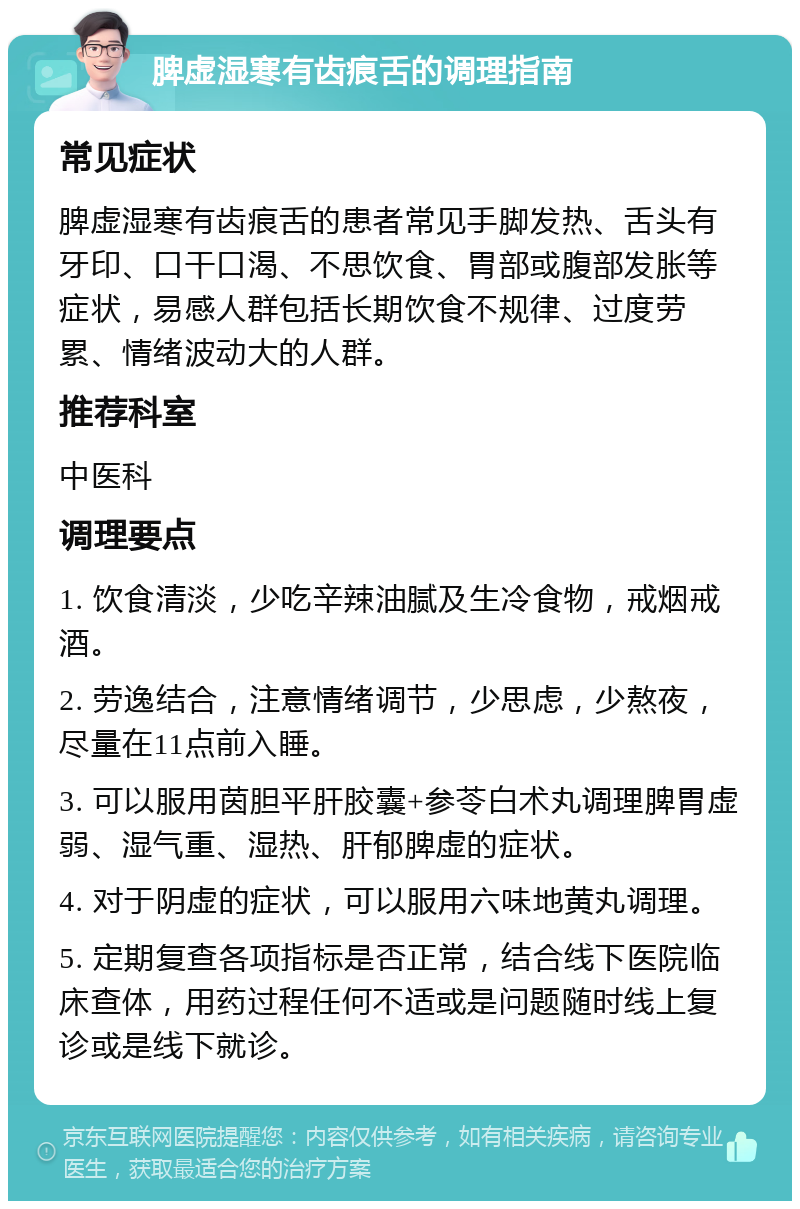 脾虚湿寒有齿痕舌的调理指南 常见症状 脾虚湿寒有齿痕舌的患者常见手脚发热、舌头有牙印、口干口渴、不思饮食、胃部或腹部发胀等症状，易感人群包括长期饮食不规律、过度劳累、情绪波动大的人群。 推荐科室 中医科 调理要点 1. 饮食清淡，少吃辛辣油腻及生冷食物，戒烟戒酒。 2. 劳逸结合，注意情绪调节，少思虑，少熬夜，尽量在11点前入睡。 3. 可以服用茵胆平肝胶囊+参苓白术丸调理脾胃虚弱、湿气重、湿热、肝郁脾虚的症状。 4. 对于阴虚的症状，可以服用六味地黄丸调理。 5. 定期复查各项指标是否正常，结合线下医院临床查体，用药过程任何不适或是问题随时线上复诊或是线下就诊。