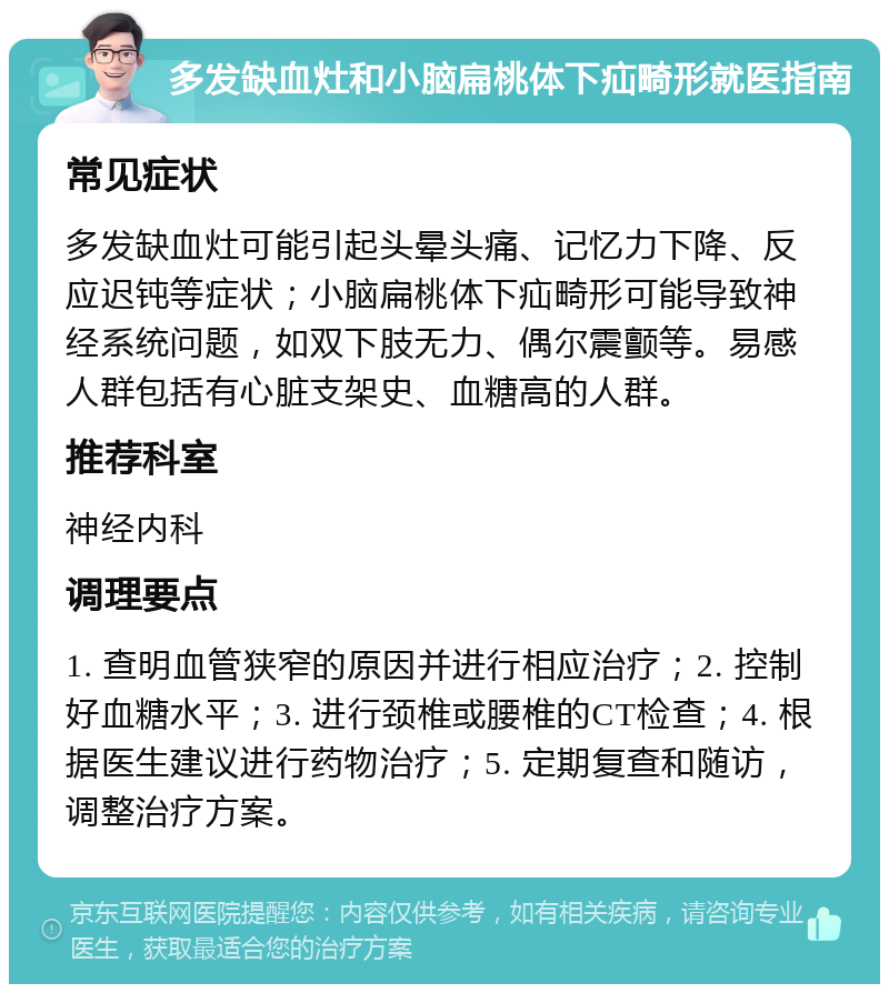 多发缺血灶和小脑扁桃体下疝畸形就医指南 常见症状 多发缺血灶可能引起头晕头痛、记忆力下降、反应迟钝等症状；小脑扁桃体下疝畸形可能导致神经系统问题，如双下肢无力、偶尔震颤等。易感人群包括有心脏支架史、血糖高的人群。 推荐科室 神经内科 调理要点 1. 查明血管狭窄的原因并进行相应治疗；2. 控制好血糖水平；3. 进行颈椎或腰椎的CT检查；4. 根据医生建议进行药物治疗；5. 定期复查和随访，调整治疗方案。