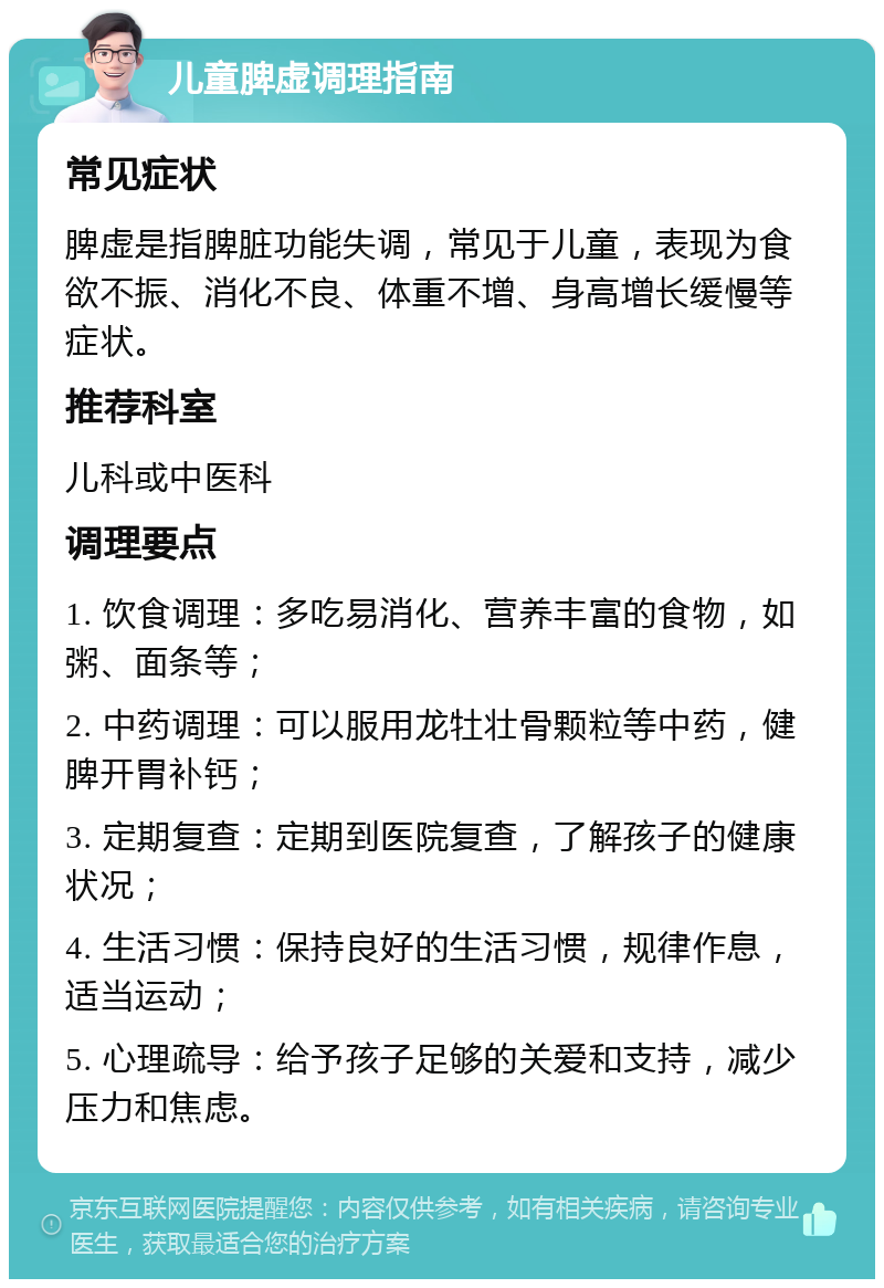 儿童脾虚调理指南 常见症状 脾虚是指脾脏功能失调，常见于儿童，表现为食欲不振、消化不良、体重不增、身高增长缓慢等症状。 推荐科室 儿科或中医科 调理要点 1. 饮食调理：多吃易消化、营养丰富的食物，如粥、面条等； 2. 中药调理：可以服用龙牡壮骨颗粒等中药，健脾开胃补钙； 3. 定期复查：定期到医院复查，了解孩子的健康状况； 4. 生活习惯：保持良好的生活习惯，规律作息，适当运动； 5. 心理疏导：给予孩子足够的关爱和支持，减少压力和焦虑。