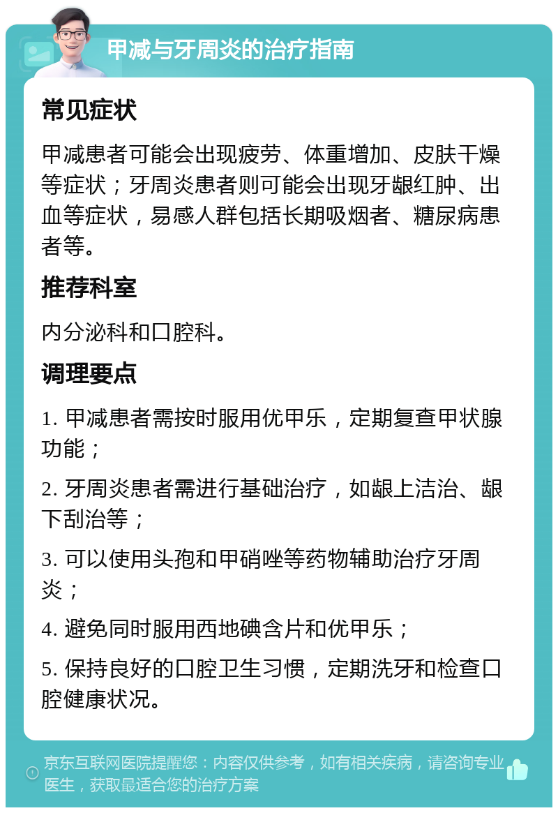 甲减与牙周炎的治疗指南 常见症状 甲减患者可能会出现疲劳、体重增加、皮肤干燥等症状；牙周炎患者则可能会出现牙龈红肿、出血等症状，易感人群包括长期吸烟者、糖尿病患者等。 推荐科室 内分泌科和口腔科。 调理要点 1. 甲减患者需按时服用优甲乐，定期复查甲状腺功能； 2. 牙周炎患者需进行基础治疗，如龈上洁治、龈下刮治等； 3. 可以使用头孢和甲硝唑等药物辅助治疗牙周炎； 4. 避免同时服用西地碘含片和优甲乐； 5. 保持良好的口腔卫生习惯，定期洗牙和检查口腔健康状况。